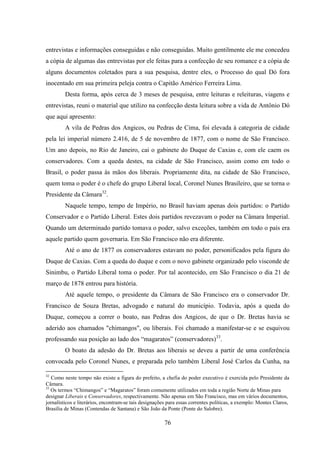 76
entrevistas e informações conseguidas e não conseguidas. Muito gentilmente ele me concedeu
a cópia de algumas das entrevistas por ele feitas para a confecção de seu romance e a cópia de
alguns documentos coletados para a sua pesquisa, dentre eles, o Processo do qual Dó fora
inocentado em sua primeira peleja contra o Capitão Américo Ferreira Lima.
Desta forma, após cerca de 3 meses de pesquisa, entre leituras e releituras, viagens e
entrevistas, reuni o material que utilizo na confecção desta leitura sobre a vida de Antônio Dó
que aqui apresento:
A vila de Pedras dos Angicos, ou Pedras de Cima, foi elevada à categoria de cidade
pela lei imperial número 2.416, de 5 de novembro de 1877, com o nome de São Francisco.
Um ano depois, no Rio de Janeiro, cai o gabinete do Duque de Caxias e, com ele caem os
conservadores. Com a queda destes, na cidade de São Francisco, assim como em todo o
Brasil, o poder passa às mãos dos liberais. Propriamente dita, na cidade de São Francisco,
quem toma o poder é o chefe do grupo Liberal local, Coronel Nunes Brasileiro, que se torna o
Presidente da Câmara32
.
Naquele tempo, tempo de Império, no Brasil haviam apenas dois partidos: o Partido
Conservador e o Partido Liberal. Estes dois partidos revezavam o poder na Câmara Imperial.
Quando um determinado partido tomava o poder, salvo exceções, também em todo o país era
aquele partido quem governaria. Em São Francisco não era diferente.
Até o ano de 1877 os conservadores estavam no poder, personificados pela figura do
Duque de Caxias. Com a queda do duque e com o novo gabinete organizado pelo visconde de
Sinimbu, o Partido Liberal toma o poder. Por tal acontecido, em São Francisco o dia 21 de
março de 1878 entrou para história.
Até aquele tempo, o presidente da Câmara de São Francisco era o conservador Dr.
Francisco de Souza Bretas, advogado e natural do município. Todavia, após a queda do
Duque, começou a correr o boato, nas Pedras dos Angicos, de que o Dr. Bretas havia se
aderido aos chamados "chimangos", ou liberais. Foi chamado a manifestar-se e se esquivou
professando sua posição ao lado dos “magaratos” (conservadores)33
.
O boato da adesão do Dr. Bretas aos liberais se deveu a partir de uma conferência
convocada pelo Coronel Nunes, e preparada pelo também Liberal José Carlos da Cunha, na
32
Como neste tempo não existe a figura do prefeito, a chefia do poder executivo é exercida pelo Presidente da
Câmara.
33
Os termos “Chimangos” e “Magaratos” foram comumente utilizados em toda a região Norte de Minas para
designar Liberais e Conservadores, respectivamente. Não apenas em São Francisco, mas em vários documentos,
jornalísticos e literários, encontram-se tais designações para essas correntes políticas, a exemplo: Montes Claros,
Brasília de Minas (Contendas de Santana) e São João da Ponte (Ponte do Salobre).
 