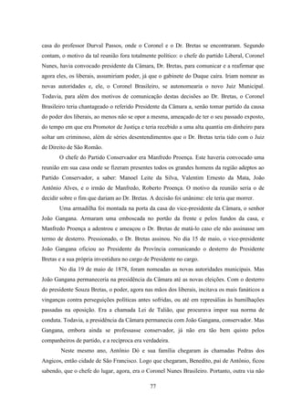 77
casa do professor Durval Passos, onde o Coronel e o Dr. Bretas se encontraram. Segundo
contam, o motivo da tal reunião fora totalmente político: o chefe do partido Liberal, Coronel
Nunes, havia convocado presidente da Câmara, Dr. Bretas, para comunicar e a reafirmar que
agora eles, os liberais, assumiriam poder, já que o gabinete do Duque caíra. Iriam nomear as
novas autoridades e, ele, o Coronel Brasileiro, se autonomearia o novo Juiz Municipal.
Todavia, para além dos motivos de comunicação destas decisões ao Dr. Bretas, o Coronel
Brasileiro teria chantageado o referido Presidente da Câmara a, senão tomar partido da causa
do poder dos liberais, ao menos não se opor a mesma, ameaçado de ter o seu passado exposto,
do tempo em que era Promotor de Justiça e teria recebido a uma alta quantia em dinheiro para
soltar um criminoso, além de séries desentendimentos que o Dr. Bretas teria tido com o Juiz
de Direito de São Romão.
O chefe do Partido Conservador era Manfredo Proença. Este haveria convocado uma
reunião em sua casa onde se fizeram presentes todos os grandes homens da região adeptos ao
Partido Conservador, a saber: Manoel Leite da Silva, Valentim Ernesto da Mata, João
Antônio Alves, e o irmão de Manfredo, Roberto Proença. O motivo da reunião seria o de
decidir sobre o fim que dariam ao Dr. Bretas. A decisão foi unânime: ele teria que morrer.
Uma armadilha foi montada na porta da casa do vice-presidente da Câmara, o senhor
João Gangana. Armaram uma emboscada no portão da frente e pelos fundos da casa, e
Manfredo Proença a adentrou e ameaçou o Dr. Bretas de matá-lo caso ele não assinasse um
termo de desterro. Pressionado, o Dr. Bretas assinou. No dia 15 de maio, o vice-presidente
João Gangana oficiou ao Presidente da Província comunicando o desterro do Presidente
Bretas e a sua própria investidura no cargo de Presidente no cargo.
No dia 19 de maio de 1878, foram nomeadas as novas autoridades municipais. Mas
João Gangana permaneceria na presidência da Câmara até as novas eleições. Com o desterro
do presidente Souza Bretas, o poder, agora nas mãos dos liberais, incitava os mais fanáticos a
vinganças contra perseguições políticas antes sofridas, ou até em represálias às humilhações
passadas na oposição. Era a chamada Lei de Talião, que procurava impor sua norma de
conduta. Todavia, a presidência da Câmara permanecia com João Gangana, conservador. Mas
Gangana, embora ainda se professasse conservador, já não era tão bem quisto pelos
companheiros de partido, e a recíproca era verdadeira.
Neste mesmo ano, Antônio Dó e sua família chegaram às chamadas Pedras dos
Angicos, então cidade de São Francisco. Logo que chegaram, Benedito, pai de Antônio, ficou
sabendo, que o chefe do lugar, agora, era o Coronel Nunes Brasileiro. Portanto, outra via não
 