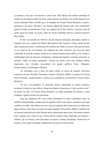 78
se apontava a eles que a de procurar o chefe local. Dele obteria uma melhor orientação na
compra de uma pequena gleba de terras, onde instalaria sua família. Fez conhecimento de um
homem chamado Pedro Carrilho, que era compadre do Coronel Nunes Brasileiro, a quem o
apresentou e de quem, Benedito e sua família, adquiriram direitos sobre uma considerável
parcela de terras na fazenda Boa Vista, nas margens do rio São Francisco, há pouco mais de
quatro léguas da cidade, rio acima, então um imenso latifúndio indiviso, conforme descreve
Braz (2006).
No dia 7 de setembro de 1880 foi o dia das eleições municipais, destinadas a definir os
ocupantes das nove cadeiras da Câmara Municipal de São Francisco. Vários currais haviam
sido avisados para fazer o recolhimento dos eleitores da cidade e do meio rural, que deveriam
vir no correr do dia. Ali ficariam, sob vigilância de Cabos eleitorais, até à hora de serem
conduzidos ao local de votação, conforme nos informa Petrônio Braz (2006, p.132). Presos à
solidariedade local, de interesses imediatistas e diretamente ligados à estrutura municipal, os
eleitores, vindos em grupo segregados, votaram em massa como uma entidade política
organizada, mas vinculada tão-somente aos grupos políticos locais: Maragatos
(conservadores), ou chimangos (liberais).
Os chimangos, com a força do poder central, os donos da situação, obtiveram
expressiva maioria. Benedito, Herculano, Antônio e Honório, filiados à corrente do Coronel
Nunes Brasileiro, compareceram e votaram em no partido de seu benfeitor, Coronel Nunes
Brasileiro.
No dia 1 de dezembro, os camaristas eleitos, obedecendo às normas eleitorais,
enviaram à Câmara os seus títulos e foram convidados a tomar posse, o que ocorreu no dia 7
de janeiro de 1881. O Coronel Nunes Brasileiro se elegeu presidente da Câmara e, nessa
condição, a agente executivo do município.
Logo que chegaram, Dó e seus irmãos derrubaram as matas e plantaram roças. As
mulheres faziam bordado, teciam panos de algodão e fabricavam redes e cobertores, que eram
vendidos na cidade. Não tinham escravos. Logo na segunda safra, foram postos à venda mais
alguns direitos sobre terras da mesma fazenda. Segundo informa Braz (2006) os herdeiros de
um homem conhecido por Pedro Damião não se interessaram pelas terras. Herculano comprou
todo o espólio com a ajuda do pai. Outros direitos também foram adquiridos por Honório e
Antônio, que se fixaram, como Herculano, em posses vizinhas interligadas. Josefa havia se
casado e, com a ajuda do marido, estabelecidos sua posse em terras do pai.
 