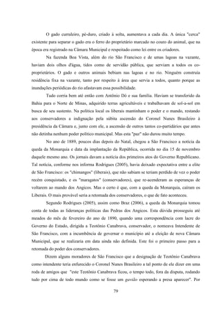 79
O gado curraleiro, pé-duro, criado à solta, aumentava a cada dia. A única "cerca"
existente para separar o gado era o ferro do proprietário marcado no couro do animal, que na
época era registrado na Câmara Municipal e respeitado como lei entre os criadores.
Na fazenda Boa Vista, além do rio São Francisco e de umas lagoas na vazante,
haviam dois olhos d'água, tidos como de servidão pública, que serviam a todos os co-
proprietários. O gado e outros animais bebiam nas lagoas e no rio. Ninguém construía
residência fixa na vazante, tanto por respeito à área que servia a todos, quanto porque as
inundações periódicas do rio afastavam essa possibilidade.
Tudo corria bem até então com Antônio Dó e sua família. Haviam se transferido da
Bahia para o Norte de Minas, adquirido terras agricultáveis e trabalhavam de sol-a-sol em
busca de seu sustento. Na política local os liberais mantinham o poder e o mando, restando
aos conservadores a indignação pela súbita ascensão do Coronel Nunes Brasileiro à
presidência da Câmara e, junto com ele, a ascensão de outros tantos co-partidários que antes
não detinha nenhum poder político municipal. Mas esta "paz" não durou muito tempo.
No ano de 1889, poucos dias depois do Natal, chegou a São Francisco a notícia da
queda da Monarquia e data da implantação da República, ocorrida no dia 15 de novembro
daquele mesmo ano. Os jornais davam a notícia dos primeiros atos do Governo Republicano.
Tal notícia, conforme nos informa Rodrigues (2005), havia deixado expectativa entre a elite
de São Francisco: os "chimangos" (liberais), que não sabiam se teriam perdido de vez o poder
recém conquistado, e os "maragatos" (conservadores), que re-acenderam as esperanças de
voltarem ao mando dos Angicos. Mas o certo é que, com a queda da Monarquia, caíram os
Liberais. O mais provável seria a retomada dos conservadores, o que de fato aconteceu.
Segundo Rodrigues (2005), assim como Braz (2006), a queda da Monarquia tomou
conta de todas as lideranças políticas das Pedras dos Angicos. Esta dúvida prosseguiu até
meados do mês de fevereiro do ano de 1890, quando uma correspondência com lacre do
Governo do Estado, dirigida a Teotônio Canabrava, conservador, o nomeava Intendente de
São Francisco, com a incumbência de governar o município até a eleição de nova Câmara
Municipal, que se realizaria em data ainda não definida. Este foi o primeiro passo para a
retomada do poder dos conservadores.
Dizem alguns moradores de São Francisco que a designação de Teotônio Canabrava
como intendente teria enfurecido o Coronel Nunes Brasileiro a tal ponto de ele dizer em uma
roda de amigos que "este Teotônio Canabrava ficou, o tempo todo, fora da disputa, rodando
tudo por cima de todo mundo como se fosse um gavião esperando a presa aparecer". Por
 