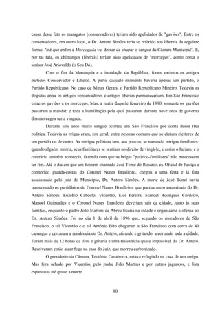80
causa deste fato os maragatos (conservadores) teriam sido apelidados de "gaviões". Entre os
conservadores, em outro local, o Dr. Antero Simões teria se referido aos liberais da seguinte
forma: "até que enfim a Morcegada vai deixar de chupar o sangue da Câmara Municipal". E,
por tal fala, os chimangos (liberais) teriam sido apelidados de "morcegos", como conta o
senhor José Ariovaldo (o Seu Dó).
Com o fim da Monarquia e a instalação da República, foram extintos os antigos
partidos Conservador e Liberal. A partir daquele momento haveria apenas um partido, o
Partido Republicano. No caso de Minas Gerais, o Partido Republicano Mineiro. Todavia as
disputas entre os antigos conservadores e antigos liberais permaneceriam. Em São Francisco
entre os gaviões e os morcegos. Mas, a partir daquele fevereiro de 1890, somente os gaviões
passaram a mandar, e toda a humilhação pela qual passaram durante nove anos de governo
dos morcegos seria vingada.
Durante seis anos muito sangue ocorreu em São Francisco por conta dessa rixa
política. Todavia as brigas eram, em geral, entre pessoas comuns que se diziam eleitores de
um partido ou de outro. As intrigas políticas iam, aos poucos, se tornando intrigas familiares:
quando alguém morria, seus familiares se sentiam no direito de vingá-lo, e assim o faziam, e o
contrário também acontecia, fazendo com que as brigas "político-familiares" não parecessem
ter fim. Até o dia em que um homem chamado José Tomé do Rosário, ex-Oficial de Justiça e
conhecido guarda-costas do Coronel Nunes Brasileiro, chegou a uma festa e lá fora
assassinado pelo juiz do Município, Dr. Antero Simões. A morte de José Tomé havia
transtornado os partidários do Coronel Nunes Brasileiro, que pactuaram o assassinato do Dr.
Antero Simões. Euzébio Caboclo, Vicentão, Eloi Pereira, Manoel Rodrigues Cordeiro,
Manoel Guimarães e o Coronel Nunes Brasileiro deveriam sair da cidade, junto às suas
famílias, enquanto o padre João Martins de Abreu ficaria na cidade e organizaria a ofensa ao
Dr. Antero Simões. Foi no dia 1 de abril de 1896 que, segundo os moradores de São
Francisco, o tal Vicentão e o tal Antônio Bito chegaram a São Francisco com cerca de 40
capangas e cercaram a residência do Dr. Antero, atirando e gritando, a cortando toda a cidade.
Foram mais de 12 horas de tiros e gritaria e uma resistência quase impossível do Dr. Antero.
Resolveram então atear fogo na casa do Juiz, que morreu carbonizado.
O presidente da Câmara, Teotônio Canabrava, estava refugiado na casa de um amigo.
Mas fora achado por Vicentão, pelo padre João Martins e por outros jagunços, e fora
espancado até quase a morte.
 