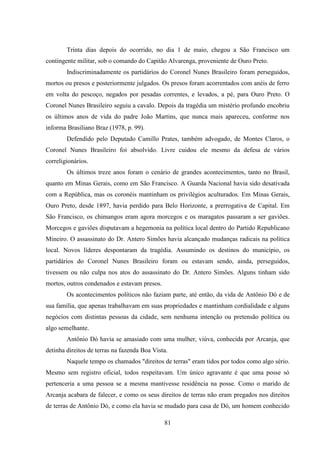 81
Trinta dias depois do ocorrido, no dia 1 de maio, chegou a São Francisco um
contingente militar, sob o comando do Capitão Alvarenga, proveniente de Ouro Preto.
Indiscriminadamente os partidários do Coronel Nunes Brasileiro foram perseguidos,
mortos ou presos e posteriormente julgados. Os presos foram acorrentados com anéis de ferro
em volta do pescoço, negados por pesadas correntes, e levados, a pé, para Ouro Preto. O
Coronel Nunes Brasileiro seguiu a cavalo. Depois da tragédia um mistério profundo encobriu
os últimos anos de vida do padre João Martins, que nunca mais apareceu, conforme nos
informa Brasiliano Braz (1978, p. 99).
Defendido pelo Deputado Camillo Prates, também advogado, de Montes Claros, o
Coronel Nunes Brasileiro foi absolvido. Livre cuidou ele mesmo da defesa de vários
correligionários.
Os últimos treze anos foram o cenário de grandes acontecimentos, tanto no Brasil,
quanto em Minas Gerais, como em São Francisco. A Guarda Nacional havia sido desativada
com a República, mas os coronéis mantinham os privilégios aculturados. Em Minas Gerais,
Ouro Preto, desde 1897, havia perdido para Belo Horizonte, a prerrogativa de Capital. Em
São Francisco, os chimangos eram agora morcegos e os maragatos passaram a ser gaviões.
Morcegos e gaviões disputavam a hegemonia na política local dentro do Partido Republicano
Mineiro. O assassinato do Dr. Antero Simões havia alcançado mudanças radicais na política
local. Novos líderes despontaram da tragédia. Assumindo os destinos do município, os
partidários do Coronel Nunes Brasileiro foram ou estavam sendo, ainda, perseguidos,
tivessem ou não culpa nos atos do assassinato do Dr. Antero Simões. Alguns tinham sido
mortos, outros condenados e estavam presos.
Os acontecimentos políticos não faziam parte, até então, da vida de Antônio Dó e de
sua família, que apenas trabalhavam em suas propriedades e mantinham cordialidade e alguns
negócios com distintas pessoas da cidade, sem nenhuma intenção ou pretensão política ou
algo semelhante.
Antônio Dó havia se amasiado com uma mulher, viúva, conhecida por Arcanja, que
detinha direitos de terras na fazenda Boa Vista.
Naquele tempo os chamados "direitos de terras" eram tidos por todos como algo sério.
Mesmo sem registro oficial, todos respeitavam. Um único agravante é que uma posse só
pertenceria a uma pessoa se a mesma mantivesse residência na posse. Como o marido de
Arcanja acabara de falecer, e como os seus direitos de terras não eram pregados nos direitos
de terras de Antônio Dó, e como ela havia se mudado para casa de Dó, um homem conhecido
 