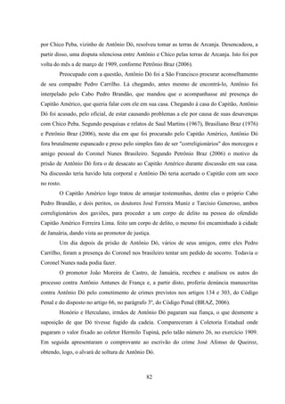 82
por Chico Peba, vizinho de Antônio Dó, resolveu tomar as terras de Arcanja. Desencadeou, a
partir disso, uma disputa silenciosa entre Antônio e Chico pelas terras de Arcanja. Isto foi por
volta do mês a de março de 1909, conforme Petrônio Braz (2006).
Preocupado com a questão, Antônio Dó foi a São Francisco procurar aconselhamento
de seu compadre Pedro Carrilho. Lá chegando, antes mesmo de encontrá-lo, Antônio foi
interpelado pelo Cabo Pedro Brandão, que mandou que o acompanhasse até presença do
Capitão Américo, que queria falar com ele em sua casa. Chegando à casa do Capitão, Antônio
Dó foi acusado, pelo oficial, de estar causando problemas a ele por causa de suas desavenças
com Chico Peba. Segundo pesquisas e relatos de Saul Martins (1967), Brasiliano Braz (1976)
e Petrônio Braz (2006), neste dia em que foi procurado pelo Capitão Américo, Antônio Dó
fora brutalmente espancado e preso pelo simples fato de ser "correligionários" dos morcegos e
amigo pessoal do Coronel Nunes Brasileiro. Segundo Petrônio Braz (2006) o motivo da
prisão de Antônio Dó fora o de desacato ao Capitão Américo durante discussão em sua casa.
Na discussão teria havido luta corporal e Antônio Dó teria acertado o Capitão com um soco
no rosto.
O Capitão Américo logo tratou de arranjar testemunhas, dentre elas o próprio Cabo
Pedro Brandão, e dois peritos, os doutores José Ferreira Muniz e Tarcísio Generoso, ambos
correligionários dos gaviões, para proceder a um corpo de delito na pessoa do ofendido
Capitão Américo Ferreira Lima. feito um corpo de delito, o mesmo foi encaminhado à cidade
de Januária, dando vista ao promotor de justiça.
Um dia depois da prisão de Antônio Dó, vários de seus amigos, entre eles Pedro
Carrilho, foram a presença do Coronel nos brasileiro tentar um pedido de socorro. Todavia o
Coronel Nunes nada podia fazer.
O promotor João Moreira de Castro, de Januária, recebeu e analisou os autos do
processo contra Antônio Antunes de França e, a partir disto, proferiu denúncia manuscritas
contra Antônio Dó pelo cometimento de crimes previstos nos artigos 134 e 303, do Código
Penal e do disposto no artigo 66, no parágrafo 3º, do Código Penal (BRAZ, 2006).
Honório e Herculano, irmãos de Antônio Dó pagaram sua fiança, o que desmente a
suposição de que Dó tivesse fugido da cadeia. Compareceram à Coletoria Estadual onde
pagaram o valor fixado ao coletor Hermilo Tupiná, pelo talão número 26, no exercício 1909.
Em seguida apresentaram o comprovante ao escrivão do crime José Afonso de Queiroz,
obtendo, logo, o alvará de soltura de Antônio Dó.
 