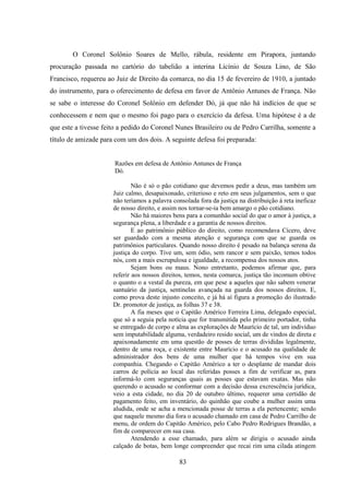 83
O Coronel Solônio Soares de Mello, rábula, residente em Pirapora, juntando
procuração passada no cartório do tabelião a interina Licínio de Souza Lino, de São
Francisco, requereu ao Juiz de Direito da comarca, no dia 15 de fevereiro de 1910, a juntado
do instrumento, para o oferecimento de defesa em favor de Antônio Antunes de França. Não
se sabe o interesse do Coronel Solônio em defender Dó, já que não há indícios de que se
conhecessem e nem que o mesmo foi pago para o exercício da defesa. Uma hipótese é a de
que este a tivesse feito a pedido do Coronel Nunes Brasileiro ou de Pedro Carrilha, somente a
título de amizade para com um dos dois. A seguinte defesa foi preparada:
Razões em defesa de Antônio Antunes de França
Dó.
Não é só o pão cotidiano que devemos pedir a deus, mas também um
Juiz calmo, desapaixonado, criterioso e reto em seus julgamentos, sem o que
não teríamos a palavra consolada fora da justiça na distribuição à reta ineficaz
de nosso direito, e assim nos tornar-se-ia bem amargo o pão cotidiano.
Não há maiores bens para a comunhão social do que o amor à justiça, a
segurança plena, a liberdade e a garantia de nossos direitos.
E ao patrimônio público do direito, como recomendava Cícero, deve
ser guardado com a mesma atenção e segurança com que se guarda os
patrimônios particulares. Quando nosso direito é pesado na balança serena da
justiça do corpo. Tive um, sem ódio, sem rancor e sem paixão, temos todos
nós, com a mais escrupulosa e igualdade, a recompensa dos nossos atos.
Sejam bons ou maus. Nono entretanto, podemos afirmar que, para
referir aos nossos direitos, temos, nesta comarca, justiça tão incomum obtive
o quanto o a vestal da pureza, em que pese a aqueles que não sabem venerar
santuário da justiça, sentinelas avançada na guarda dos nossos direitos. E,
como prova deste injusto conceito, e já há aí figura a promoção do ilustrado
Dr. promotor de justiça, as folhas 37 e 38.
A fia meses que o Capitão Américo Ferreira Lima, delegado especial,
que só a seguia pela notícia que for transmitida pelo primeiro portador, tinha
se entregado de corpo e alma as explorações de Maurício de tal, um indivíduo
sem imputabilidade alguma, verdadeiro resido social, um de vindos de direta e
apaixonadamente em uma questão de posses de terras divididas legalmente,
dentro de uma roça, e existente entre Maurício e o acusado na qualidade de
administrador dos bens de uma mulher que há tempos vive em sua
companhia. Chegando o Capitão Américo a ter o desplante de mandar dois
carros de polícia ao local das referidas posses a fim de verificar as, para
informá-lo com seguranças quais as posses que estavam exatas. Mas não
querendo o acusado se conformar com a decisão dessa excrescência jurídica,
veio a esta cidade, no dia 20 de outubro último, requerer uma certidão de
pagamento feito, em inventário, do quinhão que coube a mulher assim uma
aludida, onde se acha a mencionada posse de terras a ela pertencente; sendo
que naquele mesmo dia fora o acusado chamado em casa de Pedro Carrilho de
menu, de ordem do Capitão Américo, pelo Cabo Pedro Rodrigues Brandão, a
fim de comparecer em sua casa.
Atendendo a esse chamado, para além se dirigiu o acusado ainda
calçado de botas, bem longe compreender que recai rim uma cilada atingem
 