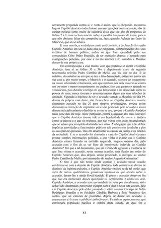 84
novamente preparada contra si, e, tanto é assim, que lá chegando, encontrou
logo o Capitão Américo todo furioso em averiguações como acusado, não de
caráter policial como muito de indústria disse que seu alto de perguntas de
folhas 7 a 9, mas exclusivamente sobre a questão das posses de terras, para o
que não obstante faltar ele competências, fazia questão fechada em favor de
Maurício, que ali se achava.
É uma novela, o verdadeiro conto mal contado, a declaração feita pelo
Capitão Américo em seu se dado alta de perguntas, comprometedor dos seus
créditos de homem público, enfim no que fora secundado pelo seu
comandadas Cabo Pedro Brandão, de ter mandado chamar o acusado para
averiguações policiais, por esse e no dia anterior (19) surrados a Maurice
dentro de sua própria casa.
Em contraposição a esse manto, com que pretende se cobrir o Capitão
Américo, tem aí as folhas 35 e 36v o depoimento claro da segunda
testemunha referida Pedro Carrilho de Mello, que diz que no dia 19 de
outubro, dia anterior ao em que se deu o fato denunciado, estiveram juntos em
sua casa e, por muito tempo, o Maurício e o acusado, palestra do longamente
na maior intimidade e harmonia, sem que nenhum dos dois mostrar-se contra
um ou outro o menor ressentimento ou queixas, fato que garante o acusado se
verdadeiros, pois durante o tempo em que tem estado e em desacordo sobre as
posses de terra, nunca tiveram o estremecimento algum em suas relações de
amizade. Figurada a hipótese de ter o acusado surrado a Maurício no dia 19,
dentro da própria casa deste, não ficava bem ao Capitão Américo mandar
chamaram acusado no dia 20 para simples averiguações, porque assim
demonstrava intenção de implantar um crime praticado pelo acusado e assim
denunciada pelo próprio ofendido se assim se deu, porque o Capitão Américo
nada você deu até hoje, neste particular, contra o acusado era mais louvável
que o Capitão Américo tivesse tido a um hombridade de narrar a história
como se passou e o que se originou, que não viesse com essas invencionices
que se acham por completo destruídas nos altos. A obrigação que a lei define
impõe às autoridades e funcionários públicos não consiste em desabafar e eles
as suas paixões pessoais, mas em desafrontar as causas da justiça e os direitos
da sociedade. E se o acusado foi chamado a casa do Capitão Américo para
prestar simples informações policiais, a que vinha o exame que o Capitão
Américo estava fazendo na certidão requerida, naquele mesmo dia, pelo
acusado com o fim de se ver livre da intervenção indevida do Capitão
Américo? Por que a tal documento, que em virtude da agressão e violência de
que fora vítima o acusado, nessa mesma ocasião, teria ficado em poder do
Capitão Américo que, dias depois, sendo procurado, o entregou ao senhor
Pedro Carrilho de Mello, por intermédio do senhor Augusto Guimarães?
O fato é que não tendo ainda querido o acusado nessa ocasião
conformar-se com a decisão do Capitão Américo, toda contrária ao direito de
domínio da legítima pulseira, o Capitão Américo exaltou se de tal modo, que
além de outros qualificativos grosseiros injuriosa os que atirada sobre o
acusado, deram-lhe a ainda Good bandido. E como o acusado observou lhe
que não era merecedor desses qualificativos deprimentes e ofensivos dele,
Capitão Américo, o acusado teve necessidade de lutar por moralmente, visto
achar sido desarmado, para poder escapar com a vida e nessa luta caíram, dele
e o Capitão Américo, pelo chão, passando 1 sobre o outro. O cargo de Pedro
Rodrigues Brandão e os Soldados Cândida Barbosa e João Francisco dos
santos, que ali estavam de prontidão, depois de dendê um acusado, o
espancaram e feriram a público conhecimento. Ficando o espancamento, que
entristeceu população pacífica e ordeira desta cidade, do qual for o
 