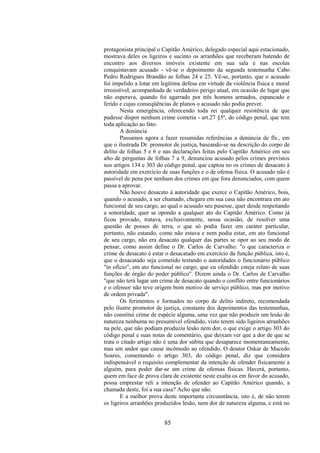 85
protagonista principal o Capitão Américo, delegado especial aqui estacionado,
mostrava deles os ligeiros e sucinto os arranhões que receberam batendo de
encontro aos diversos imóveis existente em sua sala e nas escolas
conquistavam acusado - vê-se o depoimento da segunda testemunha Cabo
Pedro Rodrigues Brandão as folhas 24 e 25. Vê-se, portanto, que o acusado
foi impelido a lotar em legítima defesa em virtude da violência física e moral
irresistível, acompanhada de verdadeiro perigo atual, em ocasião de lugar que
não esperava, quando foi agarrado por três homens armados, espancado e
ferido e cujas conseqüências de planos o acusado não podia prever.
Nesta emergência, oferecendo toda rei qualquer resistência de que
pudesse dispor nenhum crime cometia - art.27 §5º, do código penal, que tem
toda aplicação ao fato.
A denúncia
Passamos agora a fazer resumidas referências a denúncia de fls., em
que o ilustrada Dr. promotor de justiça, baseando-se na descrição do corpo de
delito de folhas 5 e 6 e nas declarações feitas pelo Capitão Américo em seu
alto de perguntas de folhas 7 a 9, denunciou acusado pelos crimes previstos
nos artigos 134 e 303 do código penal, que captou no os crimes de desacato à
autoridade em exercício de suas funções e o de ofensa física. O acusado não é
passível de pena por nenhum dos crimes em que fora denunciados, com quem
passa a aprovar.
Não houve desacato à autoridade que exerce o Capitão Américo, bois,
quando o acusado, a ser chamado, chegara em sua casa não encontrara em ato
funcional de seu cargo, ao qual o acusado seu pusesse, quer desde respeitando
a sonoridade, quer se opondo a qualquer ato do Capitão Américo. Como já
ficou provado, tratava, exclusivamente, nessa ocasião, de resolver uma
questão de posses de terra, o que só podia fazer em caráter particular,
portanto, não estando, como não estava e nem podia estar, em ato funcional
de seu cargo, não era desacato qualquer das partes se opor ao seu modo de
pensar, como assim define o Dr. Carlos de Carvalho: "o que caracteriza o
crime de desacato é estar o desacatado em exercício da função pública, isto é,
que o desacatado seja cometido testando o autoridades o funcionário público
"in ofício", em ato funcional no cargo; que eu ofendido esteja relato de suas
funções de órgão do poder público". Dizem ainda o Dr. Carlos de Carvalho
"que não terá lugar um crime de desacato quando o conflito entre funcionários
e o ofensor não teve origem bom motivo de serviço público, mas por motivo
de ordem privada".
Os ferimentos e formados no corpo de delito indireto, recomendada
pelo ilustre promotor de justiça, constante dos depoimentos das testemunhas,
não constitui crime de espécie alguma, uma vez que não produzir um lesão de
natureza nenhuma no presumível ofendido, visto terem sido ligeiros arranhões
na pele, que não podiam produziu lesão nem dor, o que exige o artigo 303 do
código penal e suas notas de comentário, que deixam ver que a dor de que se
trata o citado artigo não é uma dor súbita que desaparece momentaneamente,
mas um andor que cause incômodo ao ofendido. O doutor Oskar de Macedo
Soares, comentando o artigo 303, do código penal, diz que considera
indispensável o requisito complementar da intenção de ofender fisicamente a
alguém, para poder dar-se um crime de ofensas físicas. Haverá, portanto,
quem em face de prova clara de existente neste exalta os em favor do acusado,
possa emprestar reli a intenção de ofender ao Capitão Américo quando, a
chamada deste, foi a sua casa? Acho que não.
E a melhor prova deste importante circunstância, isto é, de não terem
os ligeiros arranhões produzidos lesão, nem dor de natureza alguma, e está no
 