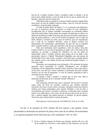 86
fato de ter o Capitão Américo, findo o incidente, tendo se calçado e sai da
passei nesta cidade durante o resto da tarde do dia em que se deram fato em
questão, e parte da noite do mesmo dia.
Afirmando ainda o acusado ter o mesmo Capitão Américo jogado biliar
nessa noite, na casa do cidadão Francisco árabe, o que foi visto por diversos
cavalheiros, acima de todas suspeição.
O corpo de delito direto, de folhas e 5 e 6, é uma peça toda defeituosa,
em que os respectivos peritos receberam os limites de suas atribuições,
reconhecendo que os ligeiros arranhões encontrados no examinada tinham
sido feitos pelas unhas e pelos dentes do acusado, de modo que as unhas e os
dentes do acusado tem sinete! Esta peça que devia servir de base segura para a
ação da justiça públicas e está em dia metral divergência com o corpo de
delito indireto e existente nos altos, quer em número, quer em classificação
um e sede do os arranhões descritos, como se poderá verificar nos
depoimentos das testemunhas, especialmente das que não são as suspeitas
para o Capitão Américo, sendo que uma delas é um de seus comandados.
Mais uma declaração muito engenhosa e todo de astúcia, feita pelo
Capitão Américo, em seu alto de perguntas já citado, com o fim malévolo de
emprestar ao acusado a intenção de ofendê-lo, no que há ainda foi
malsucedido. Disse o Capitão Américo aqui, depois de se ter dado o fato
denunciado, dissera o Capitão Theodomiro Magalhães que uma pessoa da
fazenda Boa Vista, onde reside o acusado, e havia dito que o acusado dissera
que, quando viesse a esta cidade, davam uma missão do Capitão Américo - o
cousa que valha.
Entretanto, em consideração essa declaração, o Dr. promotor de justiça
apresenta como testemunha no Capitão Theodomiro; este cavalheiro
comparece, dá seu depoimento contudo critério, história e fato como sabia e
ouvira dizer, mas não fez a menor referência a declaração feita pelo Capitão
Américo em seu alto de perguntas. A vista do exposto, pergunta-se qual a
conclusão de tirar sobre isso?
A resposta é fácil e simples. A mesma que se deve tirar sobre a
declaração já destruída, de ter o acusado surrado a Maurício.
Conclusão
Pela exposição máxima feita, que é transunto fiel da prova existente
nestes autos em favor do acusado, verifica-se que nenhum elemento
construtivo de crime e existe contra o acusado, a despeito mesmo dos maiores
esforços que foram empregados, pelo suposto ofendido, à cata de fatos e
circunstâncias que fizesse o acusado o criminoso; a razão pela qual o acusado
espera a sua impronúncia, visto como são tão claras as provas em seu favor e
que o emérito jogador não poderá parcelar no delíquio de dúvida alguma.
Assim ano, pois, espera inteira e merece de justiça.
São Francisco, 9 de fevereiro de 1910 (MELLO, 1910, p. 01 a 06)
No dia 13 de setembro de 1910, Antônio Dó fora exposto a júri popular. Foram
apresentadas as declarações do promotor de justiça, bem como de seu rábula, das testemunhas
e, as seguintes perguntas foram feitas para que o júri respondesse "sim" ou "não":
1) O réu o Antônio Antunes de França, por alcunha, Antônio Dó, em o dia
20 de outubro de 1910 nove, nesta cidade de São Francisco, na casa de
 