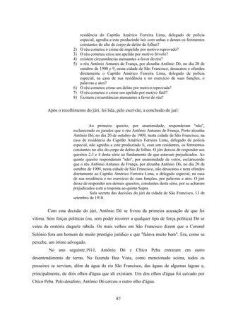 87
residência do Capitão Américo Ferreira Lima, delegado de polícia
especial, agrediu a este produzindo leis com unhas e dentes os ferimentos
constantes do alto de corpo de delito de folhas?
2) O réu cometeu o crime de impelido por motivo reprovado?
3) O réu cometeu criou um apelido por motivo frívolo?
4) existem circunstâncias atenuantes a favor do réu?
5) o réu Antônio Antunes de França, por alcunha Antônio Dó, no dia 20 de
outubro de 1900 e 9, nesta cidade de São Francisco, desacatou e ofendeu
diretamente o Capitão Américo Ferreira Lima, delegado de polícia
especial, na casa de sua residência e no exercício de suas funções, o
palavras e atos?
6) O réu cometeu crime um delito por motivo reprovada?
7) O réu cometeu o crime um apelido por motivo fútil?
8) Existem circunstâncias atenuantes a favor do réu?
Após o recolhimento do júri, foi lida, pelo escrivão, a conclusão do juri:
Ao primeiro quesito, por unanimidade, responderam "não",
esclarecendo os jurados que o réu Antônio Antunes de França, Porto alcunha
Antônio Dó, no dia 20 de outubro de 1909, nesta cidade de São Francisco, na
casa de residência do Capitão Américo Ferreira Lima, delegado de polícia
especial, não agrediu a este produzindo li, com um residentes, os ferimentos
constantes no alto do corpo de delito de folhas. O júri deixou de responder aos
quesitos 2,3 e 4 desta série ao fundamento de que estavam prejudicados. Ao
quinto quesito responderam "não", por unanimidade de votos, esclarecendo
que o réu Antônio Antunes de França, por alcunha Antônio Dó, no dia 20 de
outubro de 1909, nesta cidade de São Francisco, não desacatou e nem ofendeu
diretamente ao Capitão Américo Ferreira Lima, o delegado especial, na casa
de sua residência e no exercício de suas funções, por palavras e atos. O júri
deixe de responder aos demais quesitos, constantes desta série, por se acharem
prejudicados com a resposta ao quinto Supra.
Sala secreta das decisões do júri da cidade de São Francisco, 13 de
setembro de 1910.
Com esta decisão do júri, Antônio Dó se livrou da primeira acusação de que foi
vítima. Sem forças políticas (ou, sem poder recorrer a qualquer tipo de força política) Dó se
valeu da oratória daquele rábula. Os mais velhos em São Francisco dizem que o Coronel
Solônio fora um homem de muito prestígio jurídico e que "falava muito bem". Era, como se
percebe, um ótimo advogado.
No ano seguinte,1911, Antônio Dó e Chico Peba entraram em outro
desentendimento de terras. Na fazenda Boa Vista, como mencionado acima, todos os
posseiros se serviam, além da água do rio São Francisco, das águas de algumas lagoas e,
principalmente, de dois olhos d'água que ali existiam. Um dos olhos d'água foi cercado por
Chico Peba. Pelo desaforo, Antônio Dó cercou o outro olho d'água.
 