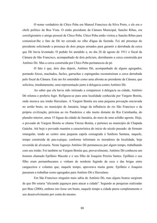 88
O nome verdadeiro de Chico Peba era Manoel Francisco da Silva Porto, e ele era o
chefe político da Boa Vista. O então presidente da Câmara Municipal, Sancho Ribas, era
correligionário e amigo pessoal de Chico Peba. Chico Peba então visitou a Sancho Ribas para
comunicar-lhe o fato de Dó ter cercado no olho d'água da fazenda. Foi até presença do
presidente solicitando a presença do dois praças armados para garantir a derrubada da cerca
que Dó havia levantado. O pedido foi atendido e, no dia 26 de agosto de 1911 o fiscal da
Câmara de São Francisco, acompanhado de dois policiais, derrubaram a cerca construída por
Antônio Dó. Mas a cerca construída por Chico Peba permaneceu de pé.
O fato é que, dois dias depois, Antônio Dó, acompanhado de alguns agregados,
portando foices, machados, facões, garruchas e espingardas reconstruíram a cerca derrubada
pelo fiscal da Câmara. Este ato foi entendido como uma afronta ao presidente da Câmara, que
solicitou, imediatamente, uma representação junto à delegacia contra Antônio Dó.
Ao saber que ela havia sido intimado a comparecer à delegacia na cidade, Antônio
Dó relutou e preferiu fugir. Refiguou-se para uma localidade conhecida por Vargem Bonita,
onde morava seu irmão Herculano. A Vargem Bonita era uma pequena povoação encravada
no sertão bruto, no município de Januária, longe da influência do rio São Francisco e da
própria civilização, próxima ao rio Pandeiros e não muito distante do Rio Carinhanha, do
planalto interior, umas 15 léguas da cidade de Januária, do meio de uma solidão agreste. Hoje,
o povoado de Vargem Bonita se chama Várzea Bonita, e pertence ao município de Chapada
Gaúcha. Até hoje o povoado mantém a característica do início do século passado: de formato
retangular, tendo ao centro uma pequena capela consagrada à Senhora Santana, naquele,
tempo construída de pau-a-pique, conforme informam os moradores da localidade, hoje
revestida de alvenaria. Neste lugarejo Antônio Dó permaneceu por algum tempo, trabalhando
com seu irmão. Foi também na Vargem Bonita que, provavelmente, Antônio Dó conheceu um
homem chamado Epifânio Macedo e o seu filho de Joaquim Pereira Santos. Epifânio e seu
filho eram pernambucanos e vinham do nordeste fugindo da seca e das brigas entre
cangaceiros e volantes que, naquele tempo, apavorava muita gente. Epifânio e Joaquim
passaram a trabalhar como agregados para Antônio Dó e Herculano.
Em São Francisco ninguém mais sabia de Antônio Dó, mas alguns boatos surgiram
de que Dó estaria "aliciando jagunços para atacar a cidade". Segundo as pesquisas realizadas
por Braz (2006), embora isto fosse um boato, naquele tempo a cidade parou completamente o
seu desenvolvimento por conta do mesmo.
 