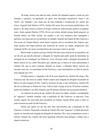 89
De longe, mesmo sem saber de nada, Antônio Dó impunha respeito e medo aos seus
inimigos, e produzia, na população, em geral, uma fascinação inexplicável. Nasce e um
"herói", um "bandido", uma lenda que até hoje lembrada é reconhecida nos sertões dos
Gerais. Segundo Saul Martins (1979), Antônio Dó nunca fora um homem problemático. Era
pacato e, até então, nunca se metera em brigas, fossem de cunho pessoal, política ou qualquer
outra. Ainda segundo Martins (1979), Dó era um exímio atirador porque desde pequeno, na
fazenda Salitre, em Pilão Arcado, era caçador e, por isso, manejava bem espingarda e
garrucha, mas nunca por ser um pistoleiro ou matador. Quando saiu fugido de São Francisco e
fora morar em Vargem Bonita, vários boatos vagaram entre os moradores dos Angicos, que,
ainda quentes das brigas políticas que acabavam de ocorrer na cidade, imaginavam uma
retaliação de Dó e de outros correligionários dos morcegos contra os gaviões.
Muito tempo se passou sem que Antônio Dó desse reais notícias de seu paradeiro, até
um dia em que decidiu procurar o delegado de Januária para pedir ajuda de intermédio na
resolução de sua "pendenga" nas Pedras de Cima. Procurou então o delegado Syzenando de
Barros através de seu irmão Herculano que, sabendo que se tratava de uma representação à
Antônio Dó, que já estava bastante afamado na região, o delegado Barros marcou um
encontro entre ele e as autoridades de São Francisco, a qual intermediaria, no final do mês de
maio daquele ano 1913.
O tempo passou e, chegando o dia 30 de maio daquele ano Antônio Dó chega a São
Francisco mas não entra na cidade. Prefere esperar pela chegada do delegado Syzenando de
Barros na outra margem do Rio. Todavia, temeroso de que o mau acontecesse, Antônio Dó
não foi sozinha para as Pedras de Cima. Tinha levado consigo cerca de 30 homens armados,
dentre eles Epifânio e seu filho Joaquim, que lhe dariam cobertura caso quisessem prendê-lo.
Ao saberem da notícia de que Antônio Dó estava na cidade, armado e acompanhado
de "jagunços", também armados, toda a população de São Francisco se apavorou. Uma
reunião urgente foi convocada pelo presidente da Câmara, Sancho Ribas junto a todos os
outros homens de poder de São Francisco.
Dizem que aquele foi um dos dias mais aterrorizantes que a população de São
Francisco vivenciou. Negociada a entrada de Antônio Dó e dos "jagunços" à cidade (deveriam
esperar no mercado pela chegada do delegado de Januária), Dó e seus companheiros assim o
fizeram. Naquele dia, contam, não havia guarnição suficiente para proteger a cidade caso o
ataque acontecesse.
 