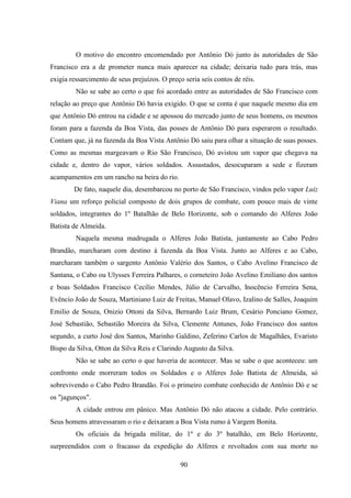 90
O motivo do encontro encomendado por Antônio Dó junto às autoridades de São
Francisco era a de prometer nunca mais aparecer na cidade; deixaria tudo para trás, mas
exigia ressarcimento de seus prejuízos. O preço seria seis contos de réis.
Não se sabe ao certo o que foi acordado entre as autoridades de São Francisco com
relação ao preço que Antônio Dó havia exigido. O que se conta é que naquele mesmo dia em
que Antônio Dó entrou na cidade e se apossou do mercado junto de seus homens, os mesmos
foram para a fazenda da Boa Vista, das posses de Antônio Dó para esperarem o resultado.
Contam que, já na fazenda da Boa Vista Antônio Dó saiu para olhar a situação de suas posses.
Como as mesmas margeavam o Rio São Francisco, Dó avistou um vapor que chegava na
cidade e, dentro do vapor, vários soldados. Assustados, desocuparam a sede e fizeram
acampamentos em um rancho na beira do rio.
De fato, naquele dia, desembarcou no porto de São Francisco, vindos pelo vapor Luiz
Viana um reforço policial composto de dois grupos de combate, com pouco mais de vinte
soldados, integrantes do 1º Batalhão de Belo Horizonte, sob o comando do Alferes João
Batista de Almeida.
Naquela mesma madrugada o Alferes João Batista, juntamente ao Cabo Pedro
Brandão, marcharam com destino à fazenda da Boa Vista. Junto ao Alferes e ao Cabo,
marcharam também o sargento Antônio Valério dos Santos, o Cabo Avelino Francisco de
Santana, o Cabo ou Ulysses Ferreira Palhares, o corneteiro João Avelino Emiliano dos santos
e boas Soldados Francisco Cecílio Mendes, Júlio de Carvalho, Inocêncio Ferreira Sena,
Evêncio João de Souza, Martiniano Luiz de Freitas, Manuel Olavo, Izalino de Salles, Joaquim
Emilio de Souza, Onizio Ottoni da Silva, Bernardo Luiz Brum, Cesário Ponciano Gomez,
José Sebastião, Sebastião Moreira da Silva, Clemente Antunes, João Francisco dos santos
segundo, a curto José dos Santos, Marinho Galdino, Zeferino Carlos de Magalhães, Evaristo
Bispo da Silva, Otton da Silva Reis e Clarindo Augusto da Silva.
Não se sabe ao certo o que haveria de acontecer. Mas se sabe o que aconteceu: um
confronto onde morreram todos os Soldados e o Alferes João Batista de Almeida, só
sobrevivendo o Cabo Pedro Brandão. Foi o primeiro combate conhecido de Antônio Dó e se
os "jagunços".
A cidade entrou em pânico. Mas Antônio Dó não atacou a cidade. Pelo contrário.
Seus homens atravessaram o rio e deixaram a Boa Vista rumo à Vargem Bonita.
Os oficiais da brigada militar, do 1º e do 3º batalhão, em Belo Horizonte,
surpreendidos com o fracasso da expedição do Alferes e revoltados com sua morte no
 