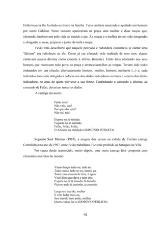 92
Felão haveria lhe fuzilado na frente da família. Teria também amarrado e açoitado um homem
por nome Galdino. Neste instante apareceram na praça uma mulher e duas moças que,
chorando, imploravam pela vida do marido e pai. As moças e a mulher teriam sido estupradas
e obrigadas a, nuas, preparar o jantar de toda a tropa.
Felão teria descoberto que naquele povoado e redondeza costumava se cantar uma
"décima" em referência ao ele. Como já era afamado pela maldade de seus atos, alguns
cantavam aquela décima como chacota à alferes (tenente). Felão teria ordenado aos seus
homens que reunissem todo povo na praça e arrancassem-lhes as roupas. Teriam sido todos
ordenados em um círculo, alternadamente homem, mulher, homem, mulherm (...) e, cada
indivíduo teria sido obrigado a colocar um dos dedos indicadores na boca e o outro dos dedos
indicadores no ânus de quem estivesse a sua frente. Caminhando e cantando a décima, ao
comando de Felão, deveriam trocar os dedos.
A cantiga era assim:
Felão veio?
Não veio, não!
Por que não veio?
Não sei, não!
Expora no pé tinindo.
Foguete no ar zunindo.
Felão, Felão, Felão,
O Alfesres na maldição (DOMÚNIO PÚBLICO)
Segundo Saul Martins (1967), a origem dos versos na cidade de Corinto (antiga
Curralinho) no ano de 1907, onde Felão trabalhara. Ele teria proibido os batuques na Vila.
Por causa desde acontecido, muito depois, uma outra cantiga fora composta com
elementos indiretos do mesmo:
Vamo dançar tudo nu, tudo nu.
Tudo com o dedo no cu, menos eu.
Tudo com a bunda de fora, é agora
Você disse que dava e num deu.
Expora no pé tá tinindo, tá tinindo,
Pica no tudo tá zunindo, tá zunindo.
Larga seu marido, mulher
E vem fuder mais eu,
Seu marido num pode, mulher
Quem restou fui eu (DOMÍNIO PÚBLICO).
 