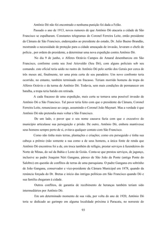 93
Antônio Dó não foi encontrado e nenhuma punição foi dada a Felão.
Passado o ano de 1913, novos rumores de que Antônio Dó atacaria a cidade de São
Francisco se espalharam. Constantes telegramas do Coronel Ferreira Leite, então presidente
da Câmara de São Francisco, endereçados ao presidente do estado, Dr. Julio Bueno Brandão,
mostrando a necessidade de proteção para a cidade ameaçada de invasão, levaram o chefe de
polícia , por ordem do presidente, a determinar uma nova expedição contra Antônio Dó.
No dia 9 de junho, o Alferes Octávio Campos do Amaral desembarcou em São
Francisco, conforme conta seu José Ariovaldo (Seu Dó), com alguns policiais sob seu
comando. este oficial teria saído no rastro de Antônio Dó pelo sertão dos Gerais por cerca de
três meses até, finalmente, ter uma pista certa de seu paradeiro. Um novo confronto teria
ocorrido, no entanto, também terminado em fracasso. Teriam morrido homens da tropa do
Alferes Octávio e da turma de Antônio Dó. Todavia, sem mais condições de permanecer em
batalha, a tropa teria batido em retirada.
A cada fracasso de uma expedição, mais certa se tornava uma possível invasão de
Antônio Dó a São Francisco. Tal pavor teria feito com que o presidente da Câmara, Coronel
Ferreira Leite, renunciasse ao cargo, assumindo o Coronel João Maynart. Mas a verdade é que
Antônio Dó não pretendia mais voltar a São Francisco.
De um lado, o pavor que o seu nome causava fazia com que o executivo do
município articulasse sua perseguição e prisão. De outro, Antônio Dó, embora mantivesse
seus homens sempre perto de si, evitava qualquer contato com São Francisco.
Como não tinha mais terras, plantações e criações; como era perseguido e tinha sua
cabeça a prêmio (não somente a sua como a de seus homens, a única fonte de renda que
Antônio Dó encontrou foi a de, em troca também de refúgio, prestar serviços à fazendeiros do
Norte de Minas, do sul da Bahia e Leste de Goiás. Conta-se que prestou serviços, de jagunço,
inclusive ao padre Joaquim Néri Gangana, pároco de São João da Ponte (antiga Ponte do
Salobro) em questão de conflitos de terras de uma paroquiana. O padre Gangana era sobrinho
de João Gangana, conservador e vice-presidente da Câmara Municipal em 1878, quando da
renúncia forçada do Dr. Bretas e início das intrigas políticas em São Francisco quando Dó e
sua família chegaram à cidade.
Outros conflitos, de garantia de recebimento de heranças também teriam sido
intermediários por Antônio Dó.
Em um determinado momento de sua vida, por volta do ano de 1920, Antônio Dó
teria se dedicado ao garimpo em alguma localidade próxima à Paracatu, no noroeste do
 