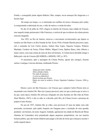 94
Estado, e conseguido juntar algum dinheiro. Mas, sempre, novas ameaças lhe chegavam e o
faziam fugir.
De tempo em tempo, e a si entretendo em conflitos de terras e heranças pelo sertão,
ia conquistando a admiração de uns, o ódio de outros e o medo de todos.
No dia 22 de julho de 1925, chegou no distrito de Urucuia, hoje cidade de Urucuia,
mas naquele tempo pertencente à São Francisco, a notícia de que revoltosos da coluna prestes
estavam chegando.
Em 1922, no Rio de Janeiro, inicia-se o movimento revolucionário que depois se
instalou em São Paulo e no Rio Grande do Sul. Já em 1924 a Grande Marcha percorria o país,
sob o comando de Luiz Carlos prestes, Isidoro Dias Lopes, Siqueira Campos, Pinheiro
Machado, Cordeiro de Farias, Filinto Müller, Miguel Costa, Djalma Dutra, João Alberto e
tantos outros, com uma coluna de mais de dois mil homens. A Coluna havia decidido atingir a
Bahia pelo vale do Urucuia (QUADROS e ARINOS, 1987, p. 287).
O urucuianos, após a passagem da Coluna Prestes, apesar dos estragos, fizeram
catiras e cantigas e tiravam décimas, lembrando Prestes:
Andou por todo o Sertão,
Abriu estrada a facão,
Por onde ele passasse,
A coisa se endireitava:
Quem era bom que ficasse,
Quem era ruim se acabava. (Fonte: Napoleão Valadares. Urucuia, 1990, p.
193).
Dizem o povo de São Francisco e de Urucuia que o próprio Carlos Prestes teria se
encontrado com Antônio Dó. Mas isto é pouco provável, uma vez que a notícia que se tem é a
de que, nesta época Antônio Dó estivesse refugiado em uma fazenda em São João da Ponte
(Saul Martins, 1967); e não se sabe se a descida, pelo Rio, da Coluna tivesse a presença do
próprio Carlos Prestes.
No ano de 1927, Antônio Dó, já velho, com prováveis 67 anos de idade, teria sido
procurado, novamente, pelo padre Joaquim um Gangana para a resolução de uma questão
pendente: um homem, de nome Augusto Andrade, agrimensor da cidade de Brasília de Minas
(Santana de Contendas) teria prejudicado alguns pequenos proprietários, em sua maioria
homens pobres, que não teriam dinheiro para pagar a divisão de terras que começava assolar o
sertão naquela época.
 