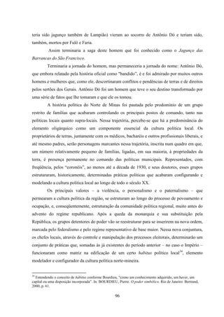 96
teria sido jagunço também de Lampião) vieram ao socorro de Antônio Dó e teriam sido,
também, mortos por Fulô e Faria.
Assim terminaria a saga deste homem que foi conhecido como o Jagunço das
Barrancas do São Francisco.
Terminaria a jornada do homem, mas permaneceria a jornada do nome: Antônio Dó,
que embora relatado pela história oficial como "bandido”, é e foi admirado por muitos outros
homens e mulheres que, como ele, descortinaram conflitos e pendências de terras e de direitos
pelos sertões dos Gerais. Antônio Dó foi um homem que teve o seu destino transformado por
uma série de fatos que lhe tomaram e que ele os tomou.
A história política do Norte de Minas foi pautada pelo prodomínio de um grupo
restrito de famílias que acabaram controlando os principais postos de comando, tanto nas
políticas locais quanto supra-locais. Nessa trajetória, percebe-se que há a predominância do
elemento oligárquico como um componente essencial da cultura política local. Os
proprietários de terras, juntamente com os médicos, bacharéis e outros profissionais liberais, e
até mesmo padres, serão personagens marcantes nessa trajetória, inscrita num quadro em que,
um número relativamente pequeno de famílias, ligadas, em sua maioria, à propriedades da
terra, é presença permanente no comando das políticas municipais. Representados, com
freqüência, pelos “coronéis”, ao menos até a década de 1930, e seus doutores, esses grupos
estruturaram, historicamente, determinadas práticas políticas que acabaram configurando e
modelando a cultura política local ao longo de todo o século XX.
Os principais valores – a violência, o personalismo e o paternalismo – que
permearam a cultura política da região, se estruturam ao longo do processo de povoamento e
ocupação, e, conseqüentemente, estruturação da comunidade política regional, muito antes do
advento do regime republicano. Após a queda da monarquia e sua substituição pela
República, os grupos detentores do poder vão se reestruturar para se inserirem na nova ordem,
marcada pelo federalismo e pelo regime representativo de base maior. Nessa nova conjuntura,
os chefes locais, através do controle e manipulação dos processos eleitorais, determinarão um
conjunto de práticas que, somadas às já existentes do período anterior – no caso o Império –
funcionaram como matriz na edificação de um certo habitus político local34
, elemento
modelador e configurador da cultura política norte-mineira.
34
Entendendo o conceito de hábitus conforme Bourdieu, “como um conhecimento adquirido, um haver, um
capital ou uma disposição incorporada”. In: BOURDIEU, Pierre. O poder simbólico. Rio de Janeiro: Bertrand,
2000, p. 61.
 
