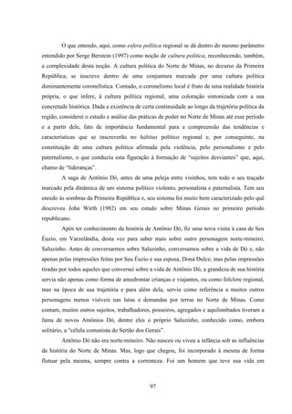 97
O que entendo, aqui, como esfera política regional se dá dentro do mesmo parâmetro
entendido por Serge Berstein (1997) como noção de cultura política, reconhecendo, também,
a complexidade desta noção. A cultura política do Norte de Minas, no decurso da Primeira
República, se inscreve dentro de uma conjuntura marcada por uma cultura política
dominantemente coronelística. Contudo, o coronelismo local é fruto de uma realidade história
própria, o que infere, à cultura política regional, uma coloração sintonizada com a sua
concretude histórica. Dada a existência de certa continuidade ao longo da trajetória política da
região, considerei o estudo e análise das práticas de poder no Norte de Minas até esse período
e a partir dele, fato de importância fundamental para a compreensão das tendências e
características que se inscreverão no hábitus político regional e, por conseguinte, na
constituição de uma cultura política afirmada pela violência, pelo personalismo e pelo
paternalismo, o que conduziu esta figuração à formação de “sujeitos desviantes” que, aqui,
chamo de “lideranças”.
A saga de Antônio Dó, antes de uma peleja entre visinhos, tem todo o seu traçado
marcado pela dinâmica de um sistema político violento, personalista e paternalista. Tem seu
enredo às sombras da Primeira República e, seu sistema foi muito bem caracterizado pelo quê
descreveu John Wirth (1982) em seu estudo sobre Minas Gerais no primeiro período
republicano.
Após ter conhecimento da história de Antônio Dó, fiz uma nova visita à casa de Seu
Éuzio, em Varzelândia, desta vez para saber mais sobre outro personagem norte-mineiro,
Saluzinho. Antes de conversarmos sobre Saluzinho, conversamos sobre a vida de Dó e, não
apenas pelas impressões feitas por Seu Éuzio e sua esposa, Dona Dulce, mas pelas impressões
tiradas por todos aqueles que conversei sobre a vida de Antônio Dó, a grandeza de sua história
servia não apenas como forma de amedrontar crianças e viajantes, ou como folclore regional,
mas na época de sua trajetória e para além dela, serviu como referência a muitos outros
personagens menos visíveis nas lutas e demandas por terras no Norte de Minas. Como
contam, muitos outros sujeitos, trabalhadores, posseiros, agregados e aquilombados tiveram a
fama de novos Antônios Dó, dentre eles o próprio Saluzinho, conhecido como, embora
solitário, a “célula comunista do Sertão dos Gerais”.
Antônio Dó não era norte-mineiro. Não nasceu ou viveu a infância sob as influências
da história do Norte de Minas. Mas, logo que chegou, foi incorporado à mesma de forma
flutuar pela mesma, sempre contra a correnteza. Foi um homem que teve sua vida em
 