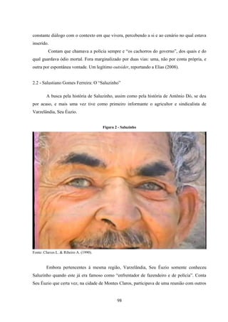 98
constante diálogo com o contexto em que vivera, percebendo a si e ao cenário no qual estava
inserido.
Contam que chamava a polícia sempre e “os cachorros do governo”, dos quais e do
qual guardava ódio mortal. Fora marginalizado por duas vias: uma, não por conta própria, e
outra por espontânea vontade. Um legítimo outsider, reportando a Elias (2008).
2.2 - Salustiano Gomes Ferreira: O “Saluzinho”
A busca pela história de Saluzinho, assim como pela história de Antônio Dó, se deu
por acaso, e mais uma vez tive como primeiro informante o agricultor e sindicalista de
Varzelândia, Seu Éuzio.
Figura 2 - Saluzinho
Fonte: Chaves L. & Ribeiro A. (1990).
Embora pertencentes à mesma região, Varzelândia, Seu Éuzio somente conheceu
Saluzinho quando este já era famoso como “enfrentador de fazendeiro e de polícia”. Conta
Seu Éuzio que certa vez, na cidade de Montes Claros, participava de uma reunião com outros
 
