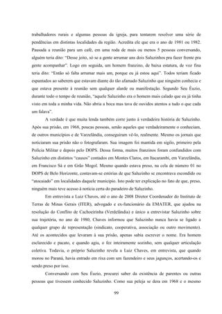 99
trabalhadores rurais e algumas pessoas da igreja, para tentarem resolver uma série de
pendências em distintas localidades da região. Acredita ele que era o ano de 1981 ou 1982.
Pausada a reunião para um café, em uma roda de mais ou menos 5 pessoas conversando,
alguém teria dito: “Desse jeito, só se a gente arrumar uns dois Saluzinhos pra fazer frente pra
gente acompanhar”. Logo em seguida, um homem franzino, de baixa estatura, de voz fina
teria dito: “Então só falta arrumar mais um, porque eu já estou aqui”. Todos teriam ficado
espantados ao saberem que estavam diante do tão afamado Saluzinho que ninguém conhecia e
que estava presente à reunião sem qualquer alarde ou manifestação. Segundo Seu Éuzio,
durante todo o tempo de reunião, “aquele Saluzinho era o homem mais calado que eu já tinha
visto em toda a minha vida. Não abria a boca mas tava de ouvidos atentos a tudo o que cada
um falava”.
A verdade é que muita lenda também corre junto à verdadeira história de Saluzinho.
Após sua prisão, em 1968, poucas pessoas, senão aqueles que verdadeiramente o conheciam,
de outros municípios e de Varzelândia, conseguiram vê-lo, realmente. Mesmo os jornais que
noticiaram sua prisão não o fotografaram. Sua imagem foi mantida em sigilo, primeiro pela
Polícia Militar e depois pelo DOPS. Dessa forma, muitos franzinos foram confundidos com
Saluzinho em distintos “causos” contados em Montes Claros, em Itacarambi, em Varzelândia,
em Francisco Sá e em Grão Mogol. Mesmo quando estava preso, na cela de número 01 no
DOPS de Belo Horizonte, contavam-se estórias de que Saluzinho se encontrava escondido ou
“atocaiado” em localidades daquele município. Isto pode ter explicação no fato de que, preso,
ninguém mais teve acesso à notícia certa do paradeiro de Saluzinho.
Em entrevista a Luiz Chaves, até o ano de 2008 Diretor Coordenador do Instituto de
Terras de Minas Gerais (ITER), advogado e ex-funcionário da EMATER, que ajudou na
resolução do Conflito de Cachoeirinha (Verdelândia) e único a entrevistar Saluzinho sobre
sua trajetória, no ano de 1980, Chaves informou que Saluzinho nunca havia se ligado a
qualquer grupo de representação (sindicato, cooperativa, associação ou outro movimento).
Até os acontecidos que levaram à sua prisão, apenas sabia escrever o nome. Era homem
esclarecido e pacato, e quando agiu, o fez inteiramente sozinho, sem qualquer articulação
coletiva. Todavia, o próprio Saluzinho revela a Luiz Chaves, em entrevista, que quando
morou no Paraná, havia entrado em rixa com um fazendeiro e seus jagunços, acertando-os e
sendo preso por isso.
Conversando com Seu Éuzio, procurei saber da existência de parentes ou outras
pessoas que tivessem conhecido Saluzinho. Como sua peleja se dera em 1968 e o mesmo
 
