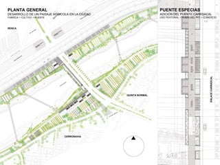 PLANTA GENERAL                                                   PUENTE ESPECIAS
DESARROLLO DE UN PAISAJE AGRICOLA EN LA CIUDAD                   ADICION DEL PUENTE CARRSACAL
FABRICA + CULTIVO + PUENTE                                       USO PEATONAL + PLAZA DEL RIO + COMERCIO


                                                                  
RENCA


 




                                                                                                   ENLACE CARRASCAL
                                                 QUINTA NORMAL


                                                  




                               CERRONAVIA


                                
 