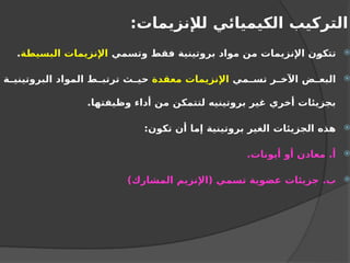 :‫لإلنزيمات‬ ‫الكيميائي‬ ‫التركيب‬

‫وتسمي‬ ‫فقط‬ ‫بروتينية‬ ‫مواد‬ ‫من‬ ‫اإلنزيمات‬ ‫تتكون‬
‫البسيطة‬ ‫اإلنزيمات‬
.

‫مي‬ ‫تس‬ ‫ر‬ ‫اآلخ‬ ‫ض‬ ‫البع‬
‫معقدة‬ ‫اإلنزيمات‬
‫ة‬ ‫البروتيني‬ ‫المواد‬ ‫ط‬ ‫ترتب‬ ‫ث‬ ‫حي‬
.‫وظيفتها‬ ‫أداء‬ ‫من‬ ‫لتتمكن‬ ‫بروتينيه‬ ‫غير‬ ‫أخري‬ ‫بجزيئات‬

:‫تكون‬ ‫أن‬ ‫إما‬ ‫بروتينية‬ ‫الغير‬ ‫الجزيئات‬ ‫هذه‬

.‫أيونات‬ ‫أو‬ ‫معادن‬ .‫أ‬

)‫المشارك‬ ‫(اإلنزيم‬ ‫تسمي‬ ‫عضوية‬ ‫جزيئات‬ .‫ب‬
 
