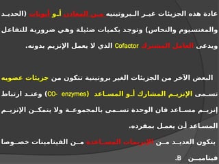‫بروتينيه‬ ‫ال‬ ‫ر‬ ‫غي‬ ‫الجزيئات‬ ‫هذه‬ ‫عادة‬
‫المعادن‬ ‫ن‬ ‫م‬
‫و‬ ‫أ‬
‫أيونات‬
‫د‬ ‫(الحدي‬
‫للتفاعل‬ ‫ضرورية‬ ‫وهي‬ ‫ضئيلة‬ ‫بكميات‬ ‫وتوجد‬ )‫والنحاس‬ ‫والمغنسيوم‬
‫ويدعى‬
‫المشترك‬ ‫العامل‬
Cofactor
.‫بدونه‬ ‫اإلنزيم‬ ‫يعمل‬ ‫ال‬ ‫الذي‬
‫من‬ ‫تتكون‬ ‫بروتينية‬ ‫الغير‬ ‫الجزيئات‬ ‫من‬ ‫اآلخر‬ ‫البعض‬
‫عضويه‬ ‫جزيئات‬
‫مى‬ ‫تس‬
( ‫اعد‬ ‫المس‬ ‫و‬ ‫أ‬ ‫المشارك‬ ‫م‬ ‫اإلنزي‬
CO- enzymes
‫ارتباط‬ ‫د‬ ‫وعن‬ )
‫م‬ ‫اإلنزي‬ ‫ن‬ ‫يتمك‬ ‫وال‬ ‫ة‬ ‫بالمجموع‬ ‫مى‬ ‫تس‬ ‫الوحدة‬ ‫فان‬ ‫اعد‬ ‫مس‬ ‫م‬ ‫إنزي‬
.‫بمفرده‬ ‫ل‬ ‫يعم‬ ‫ن‬ ‫أ‬ ‫اعد‬ ‫المس‬
‫ن‬ ‫م‬ ‫د‬ ‫العدي‬ ‫يتكون‬
‫اعدة‬ ‫المس‬ ‫اإلنزيمات‬
‫وصا‬ ‫خص‬ ‫الفيتامينات‬ ‫ن‬ ‫م‬
‫ن‬ ‫فيتامي‬
B
.
 