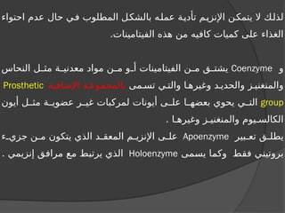 ‫احتواء‬ ‫عدم‬ ‫حال‬ ‫في‬ ‫المطلوب‬ ‫بالشكل‬ ‫عمله‬ ‫تأدية‬ ‫اإلنزيم‬ ‫يتمكن‬ ‫ال‬ ‫لذلك‬
.‫الفيتامينات‬ ‫هذه‬ ‫من‬ ‫كافيه‬ ‫كميات‬ ‫على‬ ‫الغذاء‬
‫و‬
Coenzyme
‫النحاس‬ ‫ل‬ ‫مث‬ ‫ة‬ ‫معدني‬ ‫مواد‬ ‫ن‬ ‫م‬ ‫و‬ ‫أ‬ ‫الفيتامينات‬ ‫ن‬ ‫م‬ ‫ق‬ ‫يشت‬
‫مى‬ ‫تس‬ ‫ي‬ ‫والت‬ ‫ا‬ ‫وغيره‬ ‫د‬ ‫والحدي‬ ‫ز‬ ‫والمنغني‬
‫اإلضافية‬ ‫ة‬ ‫بالمجموع‬
Prosthetic
group
‫أيون‬ ‫ل‬ ‫مث‬ ‫ة‬ ‫عضوي‬ ‫ر‬ ‫غي‬ ‫لمركبات‬ ‫أيونات‬ ‫ى‬ ‫عل‬ ‫ا‬ ‫بعضه‬ ‫يحوي‬ ‫ي‬ ‫الت‬
. ‫ا‬ ‫وغيره‬ ‫ز‬ ‫والمنغني‬ ‫يوم‬ ‫الكالس‬
‫بير‬ ‫تع‬ ‫ق‬ ‫يطل‬
Apoenzyme
‫ء‬ ‫جزي‬ ‫ن‬ ‫م‬ ‫يتكون‬ ‫الذي‬ ‫د‬ ‫المعق‬ ‫م‬ ‫اإلنزي‬ ‫ى‬ ‫عل‬
‫يسمى‬ ‫وكما‬ ‫فقط‬ ‫بروتيني‬
Holoenzyme
. ‫إنزيمي‬ ‫مرافق‬ ‫مع‬ ‫يرتبط‬ ‫الذي‬
 