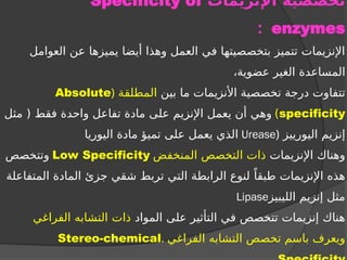 ‫اإلنزيمات‬ ‫تخصصية‬
Specificity of
enzymes
:
‫العوامل‬ ‫عن‬ ‫يميزها‬ ‫أيضا‬ ‫وهذا‬ ‫العمل‬ ‫في‬ ‫بتخصصيتها‬ ‫تتميز‬ ‫اإلنزيمات‬
،‫عضوية‬ ‫الغير‬ ‫المساعدة‬
‫بين‬ ‫ما‬ ‫األنزيمات‬ ‫تخصصية‬ ‫درجة‬ ‫تتفاوت‬
‫المطلقة‬
(
Absolute
specificity
)
‫مثل‬ ( ‫فقط‬ ‫واحدة‬ ‫تفاعل‬ ‫مادة‬ ‫على‬ ‫اإلنزيم‬ ‫يعمل‬ ‫أن‬ ‫وهي‬
‫اليورييز‬ ‫إنزيم‬
(
Urease
‫اليوريا‬ ‫مادة‬ ‫تميؤ‬ ‫على‬ ‫يعمل‬ ‫الذي‬
‫اإلنزيمات‬ ‫وهناك‬
‫المنخفض‬ ‫التخصص‬ ‫ذات‬
Low Specificity
‫وتتخصص‬
‫المتفاعلة‬ ‫المادة‬ ‫جزئ‬ ‫شقي‬ ‫تربط‬ ‫التي‬ ‫الرابطة‬ ‫لنوع‬ ً‫طبقا‬ ‫اإلنزيمات‬ ‫هذه‬
‫الليبيز‬ ‫إنزيم‬ ‫مثل‬
Lipase
‫المواد‬ ‫على‬ ‫التأثير‬ ‫في‬ ‫تتخصص‬ ‫إنزيمات‬ ‫هناك‬
‫الفراغي‬ ‫التشابه‬ ‫ذات‬
‫الفراغي‬ ‫التشابه‬ ‫تخصص‬ ‫باسم‬ ‫ويعرف‬
.
Stereo-chemical
 