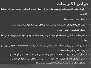‫االنزيمات‬ ‫خواص‬

‫نشاط‬ ‫ز‬ ‫بمرك‬ ‫مى‬ ‫يس‬ ‫ر‬ ‫أكث‬ ‫و‬ ‫أ‬ ‫د‬ ‫واح‬ ‫فعال‬ ‫ز‬ ‫مرك‬ ‫ى‬ ‫عل‬ ‫وتحتوي‬ ‫بروتينات‬ ‫ال‬ ‫خواص‬ ‫ا‬ ‫له‬ -
‫اإلنزيم‬

. ً‫جدا‬ ‫محدد‬ ‫بشكل‬ ‫تعمل‬ -

. ‫منه‬ ‫تزيد‬ ‫قد‬ ‫أو‬ ‫نشاطها‬ ‫من‬ ‫وتقلل‬ ‫والكيميائية‬ ‫الفيزيائية‬ ‫العوامل‬ ‫عليها‬ ‫تؤثر‬ -

. ‫بناء‬ – ‫هدم‬ – ‫باتجاهين‬ ‫تعمل‬ -

‫ط‬ ‫ترتب‬ ‫ه‬ ‫بروتيني‬ ‫ر‬ ‫غي‬ ‫مواد‬ ‫وجود‬ ‫ب‬ ‫تتطل‬ ‫ه‬ ‫والمركب‬ ‫ه‬ ‫مركب‬ ‫او‬ ‫يطه‬ ‫بس‬ ‫تكون‬ ‫ا‬ ‫ام‬ ‫االنزيمات‬ -
. ‫بها‬

( ‫فعالة‬ ‫غبر‬ ‫مركبات‬ ‫شكل‬ ‫على‬ ‫الغالب‬ ‫وفي‬ ‫بأستمرار‬ ‫تصنع‬ -
pro – Enzymes
‫مع‬ ‫وتكون‬ )
. ‫فعالة‬ ‫إنزيمات‬ ‫أخرى‬ ‫مركبات‬

‫عند‬ ‫قصوى‬ ‫بشكل‬ ‫تعمل‬ -
PH
. )‫قاعدي‬ ‫أو‬ ‫(حامضي‬ ‫محيط‬ ‫في‬ ‫معين‬ ‫وبحد‬ ‫المتعادل‬

. ‫الوظيفي‬ ‫عملها‬ ‫من‬ ‫يقلل‬ ‫مما‬ )‫المعادن‬ ، ‫األمالح‬ ، ‫(الحرارة‬ ‫عدة‬ ‫بعوامل‬ ‫تتأثر‬ -

. )‫نتجزء‬ ‫او‬ ‫(تترسب‬ ‫الماء‬ ‫داخل‬ ‫خاصة‬ ‫مركبات‬ ‫تشكل‬ -
 