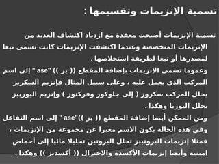 ‫وتقسيمها‬ ‫اإلنزيمات‬ ‫تسمية‬
:
‫من‬ ‫العديد‬ ‫اكتشاف‬ ‫ازدياد‬ ‫مع‬ ‫معقدة‬ ‫أصبحت‬ ‫اإلنزيمات‬ ‫تسمية‬
‫تبعا‬ ‫تسمى‬ ‫كانت‬ ‫اإلنزيمات‬ ‫اكتشفت‬ ‫وعندما‬ ‫المتخصصة‬ ‫اإلنزيمات‬
‫استخالصها‬ ‫لطريقة‬ ‫تبعا‬ ‫أو‬ ‫لمصدرها‬
.
)) ‫يز‬ (( ‫المقطع‬ ‫بإضافة‬ ‫اإلنزيمات‬ ‫تسمى‬ ‫وعموما‬
"
ase
"
‫اسم‬ ‫إلى‬
‫السكريز‬ ‫فإنزيم‬ ‫المثال‬ ‫سبيل‬ ‫وعلى‬ ، ‫عليه‬ ‫يعمل‬ ‫الذي‬ ‫المركب‬
‫اليورييز‬ ‫وإنزيم‬ ) ‫وفركتوز‬ ‫جلوكوز‬ ‫إلى‬ ( ‫سكروز‬ ‫المركب‬ ‫يحلل‬
‫وهكذا‬ ‫اليوريا‬ ‫يحلل‬
.
)) ‫يز‬ (( ‫المقطع‬ ‫إضافة‬ ‫أيضا‬ ‫الممكن‬ ‫ومن‬
"
ase
"
‫التفاعل‬ ‫اسم‬ ‫إلى‬
، ‫اإلنزيمات‬ ‫من‬ ‫مجموعة‬ ‫عن‬ ‫معبرا‬ ‫االسم‬ ‫يكون‬ ‫الحالة‬ ‫هذه‬ ‫وفي‬
‫أحماض‬ ‫إلى‬ ‫مائيا‬ ‫تحليال‬ ‫البروتين‬ ‫تحلل‬ ‫البروتييز‬ ‫إنزيمات‬ ‫فمثال‬
‫وهكذا‬ )) ‫أكسديز‬ (( ‫واالختزال‬ ‫األكسدة‬ ‫إنزيمات‬ ‫وأيضا‬ ‫امينية‬
.
 
