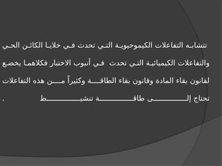 ‫ي‬ ‫الح‬ ‫ن‬ ‫الكائ‬ ‫ا‬ ‫خالي‬ ‫ي‬ ‫ف‬ ‫تحدث‬ ‫ي‬ ‫الت‬ ‫ة‬ ‫الكيموحيوي‬ ‫التفاعالت‬ ‫ه‬ ‫تتشاب‬
‫ع‬ ‫يخض‬ ‫ا‬ ‫فكالهم‬ ‫االختبار‬ ‫أنبوب‬ ‫ي‬ ‫ف‬ ‫تحدث‬ ‫ي‬ ‫الت‬ ‫ة‬ ‫الكيميائي‬ ‫والتفاعالت‬
‫التفاعالت‬ ‫هذه‬ ‫ن‬ ‫م‬ ً‫وكثيرا‬ ‫ة‬ ‫الطاق‬ ‫بقاء‬ ‫وقانون‬ ‫المادة‬ ‫بقاء‬ ‫لقانون‬
‫ط‬ ‫تنشي‬ ‫ة‬ ‫طاق‬ ‫ى‬ ‫إل‬ ‫تحتاج‬
.
 