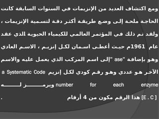 ‫كانت‬ ‫السابقة‬ ‫السنوات‬ ‫في‬ ‫اإلنزيمات‬ ‫من‬ ‫العديد‬ ‫اكتشاف‬ ‫ومع‬
، ‫اإلنزيمات‬ ‫مية‬ ‫لتس‬ ‫ة‬ ‫دق‬ ‫ر‬ ‫أكث‬ ‫ة‬ ‫طريق‬ ‫ع‬ ‫وض‬ ‫ى‬ ‫إل‬ ‫ة‬ ‫ملح‬ ‫ة‬ ‫الحاج‬
‫د‬‫عق‬ ‫الذي‬ ‫ة‬‫الحيوي‬ ‫للكيمياء‬ ‫ي‬‫العالم‬ ‫المؤتمر‬ ‫ي‬‫ف‬ ‫ذلك‬ ‫م‬‫ت‬ ‫د‬‫ولق‬
‫عام‬
1961
‫العادي‬ ‫م‬ ‫االس‬ ، ‫م‬ ‫إنزي‬ ‫ل‬ ‫لك‬ ‫مان‬ ‫اس‬ ‫ى‬ ‫أعط‬ ‫ث‬ ‫حي‬ ‫م‬
‫ة‬‫بإضاف‬ ‫و‬‫وه‬
"
ase
"
‫م‬‫واالس‬ ‫ه‬‫علي‬ ‫ل‬‫يعم‬ ‫الذي‬ ‫ب‬‫المرك‬ ‫م‬‫اس‬ ‫ى‬‫إل‬
‫إنزيم‬ ‫ل‬ ‫لك‬ ‫كودي‬ ‫م‬ ‫رق‬ ‫و‬ ‫وه‬ ‫عددي‬ ‫و‬ ‫ه‬ ‫ر‬ ‫اآلخ‬
a Systematic Code
number for each enzyme
‫ه‬ ‫ل‬ ‫ز‬ ‫ويرم‬
[
E . C
]
‫من‬ ‫مكون‬ ‫الرقم‬ ‫هذا‬
4
‫أرقام‬
.
 