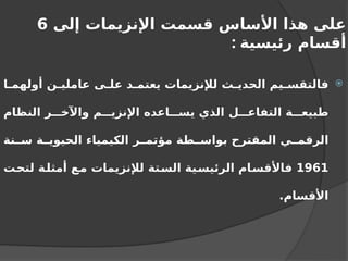 ‫إلى‬ ‫اإلنزيمات‬ ‫قسمت‬ ‫األساس‬ ‫هذا‬ ‫على‬
6
‫رئيسية‬ ‫أقسام‬
:

‫ا‬ ‫أولهم‬ ‫ن‬ ‫عاملي‬ ‫ى‬ ‫عل‬ ‫د‬ ‫يعتم‬ ‫لإلنزيمات‬ ‫ث‬ ‫الحدي‬ ‫يم‬ ‫فالتقس‬
‫النظام‬ ‫ر‬ ‫واآلخ‬ ‫م‬ ‫اإلنزي‬ ‫اعده‬ ‫يس‬ ‫الذي‬ ‫ل‬ ‫التفاع‬ ‫ة‬ ‫طبيع‬
‫نة‬ ‫س‬ ‫ة‬ ‫الحيوي‬ ‫الكيمياء‬ ‫ر‬ ‫مؤتم‬ ‫طة‬ ‫بواس‬ ‫المقترح‬ ‫ي‬ ‫الرقم‬
1961
‫لتحت‬ ‫أمثلة‬ ‫مع‬ ‫لإلنزيمات‬ ‫الستة‬ ‫الرئيسية‬ ‫فاألقسام‬
.‫األقسام‬
 