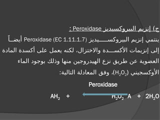 ‫البيروكسيديز‬ ‫إنزيم‬ )‫ج‬
Peroxidase
:
‫البيروكســـــيديز‬ ‫إنزيم‬ ‫ينتمي‬
Peroxidase (EC 1.11.1.7)
ً‫أيضــا‬
‫المادة‬ ‫أكسدة‬ ‫على‬ ‫يعمل‬ ‫لكنه‬ ،‫واالختزال‬ ‫األكســـدة‬ ‫إنزيمات‬ ‫إلى‬
‫الماء‬ ‫بوجود‬ ‫وذلك‬ ‫منها‬ ‫الهيدروجين‬ ‫نزع‬ ‫طريق‬ ‫عن‬ ‫العضوية‬
‫األوكسجيني‬
(
H2O2
)
:‫التالية‬ ‫المعادلة‬ ‫وفق‬ ،
Peroxidase
AH2 + H2O2 A + 2H2O
 