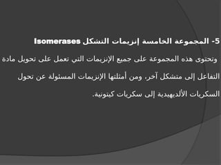 5
‫التشكل‬ ‫إنزيمات‬ ‫الخامسة‬ ‫المجموعة‬ -
Isomerases
‫مادة‬ ‫تحويل‬ ‫على‬ ‫تعمل‬ ‫التي‬ ‫اإلنزيمات‬ ‫جميع‬ ‫على‬ ‫المجموعة‬ ‫هذه‬ ‫وتحتوى‬
‫تحول‬ ‫عن‬ ‫المسئولة‬ ‫اإلنزيمات‬ ‫أمثلتها‬ ‫ومن‬ ،‫آخر‬ ‫متشكل‬ ‫إلى‬ ‫التفاعل‬
.‫كيتونية‬ ‫سكريات‬ ‫إلى‬ ‫األلديهيدية‬ ‫السكريات‬
 