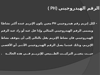 ‫الهيدروجيني‬ ‫الرقم‬
(
PH
)
‫هيدروجيني‬ ‫رقم‬ ‫إنزيم‬ ‫لكل‬ -
PH
‫نشاطا‬ ‫أكثر‬ ‫عنده‬ ‫اإلنزيم‬ ‫يكون‬ ‫معين‬
‫الرقم‬ ‫عنه‬ ‫زاد‬ ‫أو‬ ‫عنه‬ ‫قل‬ ‫وإذا‬ ‫المثالي‬ ‫الهيدروجيني‬ ‫الرقم‬ ‫ويسمى‬
‫نشاط‬ ‫يتوقف‬ ‫أن‬ ‫إلى‬ ‫بالتالي‬ ‫يقل‬ ‫اإلنزيم‬ ‫نشاط‬ ‫فان‬ ‫ي‬‫الهيدروجين‬
‫ى‬ ‫األقص‬ ‫و‬ ‫أ‬ ‫ى‬ ‫األدن‬ ‫ي‬ ‫الهيدروجين‬ ‫م‬ ‫الرق‬ ‫ل‬ ‫يص‬ ‫ا‬ ‫عندم‬ ‫ك‬ ‫وذل‬ ،‫م‬ ‫اإلنزي‬
‫ة‬ ‫الحال‬ ‫هذه‬ ‫ي‬ ‫ف‬ ‫م‬ ‫لإلنزي‬ ‫بيعي‬ ‫الط‬ ‫ب‬ ‫التركي‬ ‫ر‬ ‫يتغي‬ ‫ت‬ ‫حي‬
.
 