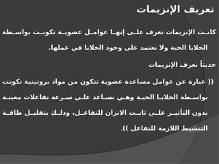 ‫اإلنزيمات‬ ‫تعريف‬
‫طة‬ ‫بواس‬ ‫ت‬ ‫تكون‬ ‫ة‬ ‫عضوي‬ ‫ل‬ ‫عوام‬ ‫ا‬ ‫إنه‬ ‫ى‬ ‫عل‬ ‫تعرف‬ ‫اإلنزيمات‬ ‫ت‬ ‫كان‬
.‫عملها‬ ‫في‬ ‫الخاليا‬ ‫وجود‬ ‫على‬ ‫تعتمد‬ ‫وال‬ ‫الحية‬ ‫الخاليا‬
‫اإلنزيمات‬ ‫تعرف‬ ً‫حديثا‬
‫تكونت‬ ‫بروتينية‬ ‫مواد‬ ‫من‬ ‫تتكون‬ ‫عضوية‬ ‫مساعدة‬ ‫عوامل‬ ‫عن‬ ‫عبارة‬ ((
‫ة‬ ‫معين‬ ‫تفاعالت‬ ‫رعة‬ ‫س‬ ‫ى‬ ‫عل‬ ‫اعد‬ ‫تس‬ ‫ي‬ ‫وه‬ ‫ة‬ ‫الحي‬ ‫ا‬ ‫الخالي‬ ‫طة‬ ‫بواس‬
‫ة‬ ‫طاق‬ ‫ل‬ ‫بتقلي‬ ‫ك‬ ‫وذل‬ ،‫ل‬ ‫للتفاع‬ ‫االتزان‬ ‫ت‬ ‫ثاب‬ ‫ى‬ ‫عل‬ ‫ر‬ ‫التأثي‬ ‫بدون‬
)) ‫للتفاعل‬ ‫الالزمة‬ ‫التنشيط‬
.
 