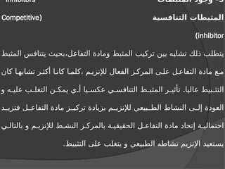 5
‫المثبطات‬ ‫وجود‬ -
Inhibitors
‫التنافسية‬ ‫المثبطات‬
(
Competitive
inhibitor
)
‫المثبط‬ ‫يتنافس‬ ‫بحيث‬،‫التفاعل‬ ‫ومادة‬ ‫المثبط‬ ‫تركيب‬ ‫بين‬ ‫تشابه‬ ‫ذلك‬ ‫يتطلب‬
‫كان‬ ‫ا‬ ‫تشابه‬ ‫ر‬ ‫أكث‬ ‫ا‬ ‫كان‬ ‫ا‬ ‫كلم‬، ‫م‬ ‫لإلنزي‬ ‫الفعال‬ ‫ز‬ ‫المرك‬ ‫ى‬ ‫عل‬ ‫ل‬ ‫التفاع‬ ‫مادة‬ ‫ع‬ ‫م‬
‫و‬ ‫ه‬ ‫علي‬ ‫ب‬ ‫التغل‬ ‫ن‬ ‫يمك‬ ‫ي‬ ‫أ‬ ‫يا‬ ‫عكس‬ ‫ي‬ ‫التنافس‬ ‫ط‬ ‫المثب‬ ‫ر‬ ‫تأثي‬ .‫عاليا‬ ‫بيط‬ ‫التث‬
‫د‬ ‫فتزي‬ ‫ل‬ ‫التفاع‬ ‫مادة‬ ‫ز‬ ‫تركي‬ ‫بزيادة‬ ‫م‬ ‫لإلنزي‬ ‫بيعي‬ ‫الط‬ ‫النشاط‬ ‫ى‬ ‫إل‬ ‫العودة‬
‫ي‬ ‫بالتال‬ ‫و‬ ‫م‬ ‫لإلنزي‬ ‫ط‬ ‫النش‬ ‫ز‬ ‫بالمرك‬ ‫ة‬ ‫الحقيقي‬ ‫ل‬ ‫التفاع‬ ‫مادة‬ ‫إتحاد‬ ‫ة‬ ‫احتمالي‬
.‫التثبيط‬ ‫على‬ ‫يتغلب‬ ‫و‬ ‫الطبيعي‬ ‫نشاطه‬ ‫اإلنزيم‬ ‫يستعيد‬
 