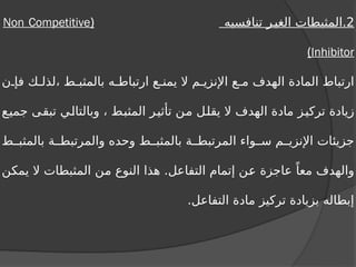2
‫تنافسيه‬ ‫ر‬‫الغي‬ ‫المثبطات‬.
(
Non Competitive
Inhibitor
)
‫ن‬ ‫فإ‬ ‫ك‬ ‫لذل‬، ‫ط‬ ‫بالمثب‬ ‫ه‬ ‫ارتباط‬ ‫ع‬ ‫يمن‬ ‫ال‬ ‫م‬ ‫اإلنزي‬ ‫ع‬ ‫م‬ ‫الهدف‬ ‫المادة‬ ‫ارتباط‬
‫جميع‬ ‫تبقى‬ ‫وبالتالي‬ ، ‫المثبط‬ ‫تأثير‬ ‫من‬ ‫يقلل‬ ‫ال‬ ‫الهدف‬ ‫مادة‬ ‫تركيز‬ ‫زيادة‬
‫ط‬ ‫بالمثب‬ ‫ة‬ ‫والمرتبط‬ ‫وحده‬ ‫ط‬ ‫بالمثب‬ ‫ة‬ ‫المرتبط‬ ‫واء‬ ‫س‬ ‫م‬ ‫اإلنزي‬ ‫جزيئات‬
‫يمكن‬ ‫ال‬ ‫المثبطات‬ ‫من‬ ‫النوع‬ ‫هذا‬ .‫التفاعل‬ ‫إتمام‬ ‫عن‬ ‫عاجزة‬ ً‫معا‬ ‫والهدف‬
.‫التفاعل‬ ‫مادة‬ ‫تركيز‬ ‫بزيادة‬ ‫إبطاله‬
 