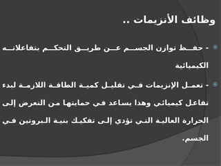 .. ‫األنزيمات‬ ‫وظائف‬

‫ه‬ ‫بتفاعالت‬ ‫م‬ ‫التحك‬ ‫ق‬ ‫طري‬ ‫ن‬ ‫ع‬ ‫م‬ ‫الجس‬ ‫توازن‬ ‫ظ‬ ‫حف‬ -
‫الكيميائية‬

‫لبدء‬ ‫ة‬ ‫الالزم‬ ‫ة‬ ‫الطاق‬ ‫ة‬ ‫كمي‬ ‫ل‬ ‫تقلي‬ ‫ي‬ ‫ف‬ ‫اإلنزيمات‬ ‫ل‬ ‫تعم‬ -
‫ى‬‫إل‬ ‫التعرض‬ ‫ن‬‫م‬ ‫ا‬‫حمايته‬ ‫ي‬‫ف‬ ‫اعد‬‫يس‬ ‫وهذا‬ ‫ي‬‫كيميائ‬ ‫ل‬‫تفاع‬
‫ي‬ ‫ف‬ ‫بروتين‬ ‫ال‬ ‫ة‬ ‫بني‬ ‫ك‬ ‫تفكي‬ ‫ى‬ ‫إل‬ ‫تؤدي‬ ‫ي‬ ‫الت‬ ‫ة‬ ‫العالي‬ ‫الحرارة‬
.‫الجسم‬
 