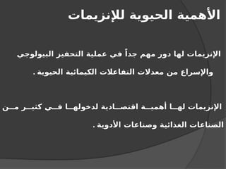 ‫لإلنزيمات‬ ‫الحيوية‬ ‫األهمية‬
‫البيولوجي‬ ‫التحفيز‬ ‫عملية‬ ‫في‬ ً‫جدا‬ ‫مهم‬ ‫دور‬ ‫لها‬ ‫اإلنزيمات‬
‫الحيوية‬ ‫الكيمائية‬ ‫التفاعالت‬ ‫معدالت‬ ‫من‬ ‫واإلسراع‬
.
‫ن‬ ‫م‬ ‫ر‬ ‫كثي‬ ‫ي‬ ‫ف‬ ‫ا‬ ‫لدخوله‬ ‫ادية‬ ‫اقتص‬ ‫ة‬ ‫أهمي‬ ‫ا‬ ‫له‬ ‫اإلنزيمات‬
‫األدوية‬ ‫وصناعات‬ ‫الغذائية‬ ‫الصناعات‬
.
 