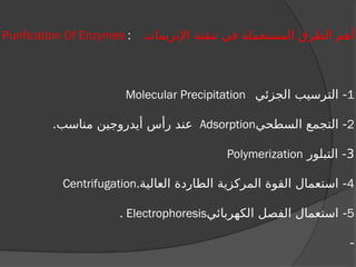 ‫اإلنزيمات‬ ‫تنقية‬ ‫في‬ ‫المستعملة‬ ‫الطرق‬ ‫أهم‬
Purification Of Enzymes :
1
‫الجزئي‬ ‫الترسيب‬ -
Molecular Precipitation
2
‫السطحي‬ ‫التجمع‬ -
Adsorption
.‫مناسب‬ ‫أيدروجين‬ ‫رأس‬ ‫عند‬
3
‫التبلور‬ -
Polymerization
4
‫العالية‬ ‫الطاردة‬ ‫المركزية‬ ‫القوة‬ ‫استعمال‬ -
Centrifugation.
5
‫الكهربائي‬ ‫الفصل‬ ‫استعمال‬ -
Electrophoresis
.
-
 