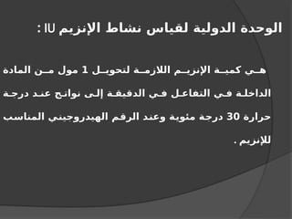 ‫اإلنزيم‬ ‫نشاط‬ ‫لقياس‬ ‫الدولية‬ ‫الوحدة‬
IU
:
‫ل‬ ‫لتحوي‬ ‫ة‬ ‫الالزم‬ ‫م‬ ‫اإلنزي‬ ‫ة‬ ‫كمي‬ ‫ي‬ ‫ه‬
1
‫المادة‬ ‫ن‬ ‫م‬ ‫مول‬
‫ة‬ ‫درج‬ ‫د‬ ‫عن‬ ‫ج‬ ‫نوات‬ ‫ى‬ ‫إل‬ ‫ة‬ ‫الدقيق‬ ‫ي‬ ‫ف‬ ‫ل‬ ‫التفاع‬ ‫ي‬ ‫ف‬ ‫ة‬ ‫الداخل‬
‫حرارة‬
30
‫المناسب‬ ‫الهيدروجيني‬ ‫الرقم‬ ‫وعند‬ ‫مئوية‬ ‫درجة‬
‫لإلنزيم‬
.
 
