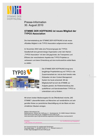 Presse-Information
30. August 2010

STIMME DER HOFFNUNG ist neues Mitglied der
TYPO3 Association

Die Internetabteilung der STIMME DER HOFFNUNG ist als neues
offizielles Mitglied in die TYPO3 Association aufgenommen worden.


Im November 2004 hatte eine Personengruppe der TYPO3-
Gesellschaft eine gemeinnützige Organisation unter dem Namen
„TYPO3 Association“ mit dem Ziel gegründet, die Transparenz und
Effizienz der verschiedenen Aspekte des TYPO3 Projektes zu
verbessern und deren Entwicklung auf eine kontinuierliche solide Basis
zu stellen.


                             Die STIMME DER HOFFNUNG bringt eine
                             langjährige Projekterfahrung mit TYPO3 in die
                             Zusammenarbeit ein, hat sie doch bereits viele
                                                                                                 1
                             Webseiten mit dem Content Management
                             System bis heute entwickelt. Mit der
                             Mitgliedschaft hat sich die STIMME zur
                             Aufgabe gesetzt, die Weiterentwicklung des
                             quelloffenen und lizenzkostenfreien TYPO3 zu
                             unterstützen und zu fördern.


Mit einem breiten Medienangebot für die Öffentlichkeit möchte „DIE
STIMME“ Lebenshilfe leisten und Menschen auf verständliche und zeit-
gemäße Weise zur persönlichen Beschäftigung mit der Bibel und dem
christlichen Glauben anregen.


Weitere Informationen bei:
Medienzentrum, Stimme der Hoffnung e.V., Sandwiesenstr. 35, 64665 Alsbach-Hähnlein;
www.stimme-der-hoffnung.de; info@stimme-der-hoffnung.de
www.association.typo3.org/membership-registration/members/silver-members/list/3/


25 Zeilen                                                    Zur Veröffentlichung freigegeben.
1.096 Zeichen mit Leerzeichen


Ihre Ansprechpartner für redaktionelle Rückfragen:
Frau Birgit Kiepe, T: +49 6257 50 65 3-11, F: +49 6257 50 65 3-71
E-Mail: birgit.kiepe@stimme-der-hoffnung.de
 