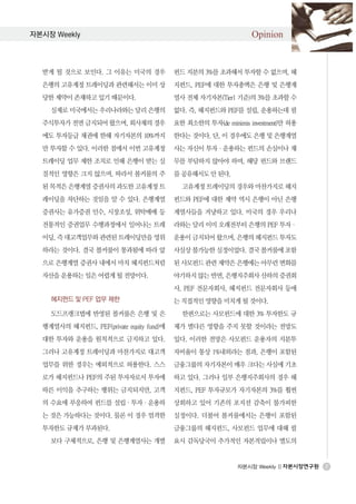 자본시장 Weekly                                                      Opinion


  받게 될 것으로 보인다. 그 이유는 미국의 경우              펀드 지분의 3%를 초과해서 투자할 수 없으며, 헤
  은행의 고유계정 트레이딩과 관련해서는 이미 상               지펀드, PEF에 대한 투자총액은 은행 및 은행계
  당한 제약이 존재하고 있기 때문이다.                    열사 전체 자기자본(Tier1 기준)의 3%를 초과할 수
    실제로 미국에서는 우리나라와는 달리 은행의               없다. 즉, 헤지펀드와 PEF를 설립, 운용하는데 필
  주식투자가 전면 금지되어 왔으며, 회사채의 경우              요한 최소한의 투자(de minimis investment)만 허용
  에도 투자등급 채권에 한해 자기자본의 10%까지              한다는 것이다. 단, 이 경우에도 은행 및 은행계열
  만 투자할 수 있다. 이러한 점에서 이번 고유계정             사는 자신이 투자·운용하는 펀드의 손실이나 채
  트레이딩 업무 제한 조치로 인해 은행이 받는 실              무를 부담하지 않아야 하며, 해당 펀드와 브랜드
  질적인 영향은 크지 않으며, 따라서 볼커룰의 주              를 공유해서도 안 된다.
  된 목적은 은행계열 증권사의 과도한 고유계정 트                고유계정 트레이딩의 경우와 마찬가지로 헤지
  레이딩을 차단하는 것임을 알 수 있다. 은행계열              펀드와 PEF에 대한 제약 역시 은행이 아닌 은행
  증권사는 유가증권 인수, 시장조성, 위탁매매 등              계열사들을 겨냥하고 있다. 미국의 경우 우리나
  전통적인 증권업무 수행과정에서 일어나는 트레                라와는 달리 이미 오래전부터 은행의 PEF 투자·
  이딩, 즉 대고객업무와 관련된 트레이딩만을 영위              운용이 금지되어 왔으며, 은행의 헤지펀드 투자도
  하라는 것이다. 결국 볼커룰이 통과됨에 따라 앞              사실상 불가능한 실정이었다. 결국 볼커룰에 포함
  으로 은행계열 증권사 내에서 마치 헤지펀드처럼               된 사모펀드 관련 제약은 은행에는 아무런 변화를
  자산을 운용하는 일은 어렵게 될 전망이다.                 야기하지 않는 반면, 은행지주회사 산하의 증권회
                                          사, PEF 전문자회사, 헤지펀드 전문자회사 등에
    헤지펀드 및 PEF 업무 제한                      는 직접적인 영향을 미치게 될 것이다.
    도드프랭크법에 반영된 볼커룰은 은행 및 은                 한편으로는 사모펀드에 대한 3% 투자한도 규
  행계열사의 헤지펀드, PEF(private equity fund)에   제가 별다른 영향을 주지 못할 것이라는 전망도
  대한 투자와 운용을 원칙적으로 금지하고 있다.               있다. 이러한 전망은 사모펀드 운용자의 지분투
  그러나 고유계정 트레이딩과 마찬가지로 대고객                자비율이 통상 1%내외라는 점과, 은행이 포함된
  업무를 위한 경우는 예외적으로 허용한다. 스스               금융그룹의 자기자본이 매우 크다는 사실에 기초
  로가 헤지펀드나 PEF의 주된 투자자로서 투자에              하고 있다. 그러나 일부 은행지주회사의 경우 헤
  따른 이익을 추구하는 행위는 금지되지만, 고객               지펀드, PEF 투자규모가 자기자본의 3%를 훨씬
  의 수요에 부응하여 펀드를 설립·투자·운용하                상회하고 있어 기존의 포지션 감축이 불가피한
  는 것은 가능하다는 것이다. 물론 이 경우 엄격한             실정이다. 더불어 볼커룰에서는 은행이 포함된
  투자한도 규제가 부과된다.                          금융그룹의 헤지펀드, 사모펀드 업무에 대해 필
    보다 구체적으로, 은행 및 은행계열사는 개별              요시 감독당국이 추가적인 자본적립이나 별도의


                                                             자본시장 Weekly ||       2
 