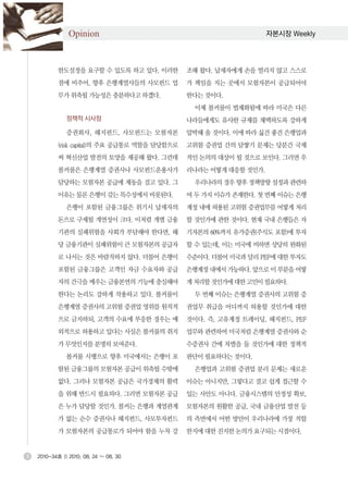 Opinion                                             자본시장 Weekly




            한도설정을 요구할 수 있도록 하고 있다. 이러한          조해 왔다. 납세자에게 손을 벌리지 않고 스스로
            점에 비추어, 향후 은행계열사들의 사모펀드 업           가 책임을 지는 곳에서 모험자본이 공급되어야
            무가 위축될 가능성은 충분하다고 하겠다.              한다는 것이다.
                                                 이제 볼커룰이 법제화됨에 따라 미국은 다른
               정책적 시사점                          나라들에게도 유사한 규제를 채택하도록 강하게
               증권회사, 헤지펀드, 사모펀드는 모험자본           압박해 올 것이다. 이에 따라 싫건 좋건 은행업과
            (risk capital)의 주요 공급통로 역할을 담당함으로   고위험 증권업 간의 담쌓기 문제는 당분간 국제
            써 혁신산업 발전의 토양을 제공해 왔다. 그런데          적인 논의의 대상이 될 것으로 보인다. 그러면 우
            볼커룰은 은행계열 증권사나 사모펀드운용사가             리나라는 어떻게 대응할 것인가.
            담당하는 모험자본 공급에 제동을 걸고 있다. 그           우리나라의 경우 향후 정책방향 설정과 관련하
            이유는 물론 은행이 갖는 특수성에서 비롯된다.           여 두 가지 이슈가 존재한다. 첫 번째 이슈는 은행
               은행이 포함된 금융그룹은 위기시 납세자의           계정 내에 허용된 고위험 증권업무를 어떻게 처리
            돈으로 구제될 개연성이 크다. 이처럼 개별 금융          할 것인가에 관한 것이다. 현재 국내 은행들은 자
            기관의 실패위험을 사회가 부담해야 한다면, 해           기자본의 60%까지 유가증권(주식도 포함)에 투자
            당 금융기관이 실패위험이 큰 모험자본의 공급자           할 수 있는데, 이는 미국에 비하면 상당히 완화된
            로 나서는 것은 바람직하지 않다. 더불어 은행이          수준이다. 더불어 미국과 달리 PEF에 대한 투자도
            포함된 금융그룹은 고객인 자금 수요자와 공급            은행계정 내에서 가능하다. 앞으로 이 부분을 어떻
            자의 간극을 메우는 금융본연의 기능에 충실해야           게 처리할 것인가에 대한 고민이 필요하다.
            한다는 논리도 강하게 작용하고 있다. 볼커룰이            두 번째 이슈는 은행계열 증권사의 고위험 증
            은행계열 증권사의 고위험 증권업 영위를 원칙적           권업무 취급을 어디까지 허용할 것인가에 대한
            으로 금지하되, 고객의 수요에 부응한 경우는 예          것이다. 즉, 고유계정 트레이딩, 헤지펀드, PEF
            외적으로 허용하고 있다는 사실은 볼커룰의 취지           업무와 관련하여 미국처럼 은행계열 증권사와 순
            가 무엇인지를 분명히 보여준다.                   수증권사 간에 차별을 둘 것인가에 대한 정책적
               볼커룰 시행으로 향후 미국에서는 은행이 포          판단이 필요하다는 것이다.
            함된 금융그룹의 모험자본 공급이 위축될 수밖에            은행업과 고위험 증권업 분리 문제는 새로운
            없다. 그러나 모험자본 공급은 국가경제의 활력           이슈는 아니지만, 그렇다고 결코 쉽게 접근할 수
            을 위해 반드시 필요하다. 그러면 모험자본 공급          있는 사안도 아니다. 금융시스템의 안정성 확보,
            은 누가 담당할 것인가. 볼커는 은행과 계열관계          모험자본의 원활한 공급, 국내 금융산업 발전 등
            가 없는 순수 증권사나 헤지펀드, 사모투자펀드           의 측면에서 어떤 방안이 우리나라에 가장 적합
            가 모험자본의 공급통로가 되어야 함을 누차 강           한지에 대한 진지한 논의가 요구되는 시점이다.


3   2010-34호 || 2010. 08. 24 ~ 08. 30
 