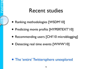 TWITTE

                    Recent studies

         • Ranking methodologies [WSDM’10]
         • Predicting movie proﬁts [HYPERTEXT’10]
         • Recommending users [CHI’10 microblogging]
         • Detecting real time events [WWW’10]

         • The ‘entire’ Twittersphere unexplored
                              16
 