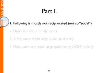 TRANSITIO

                                  Part I.
            1. Following is mostly not reciprocated (not so “social”)

            2. Users talk about timely topics

            3. A few users reach large audience directly

            4. Most users can reach large audience by WOM* quickly




                                      17
 