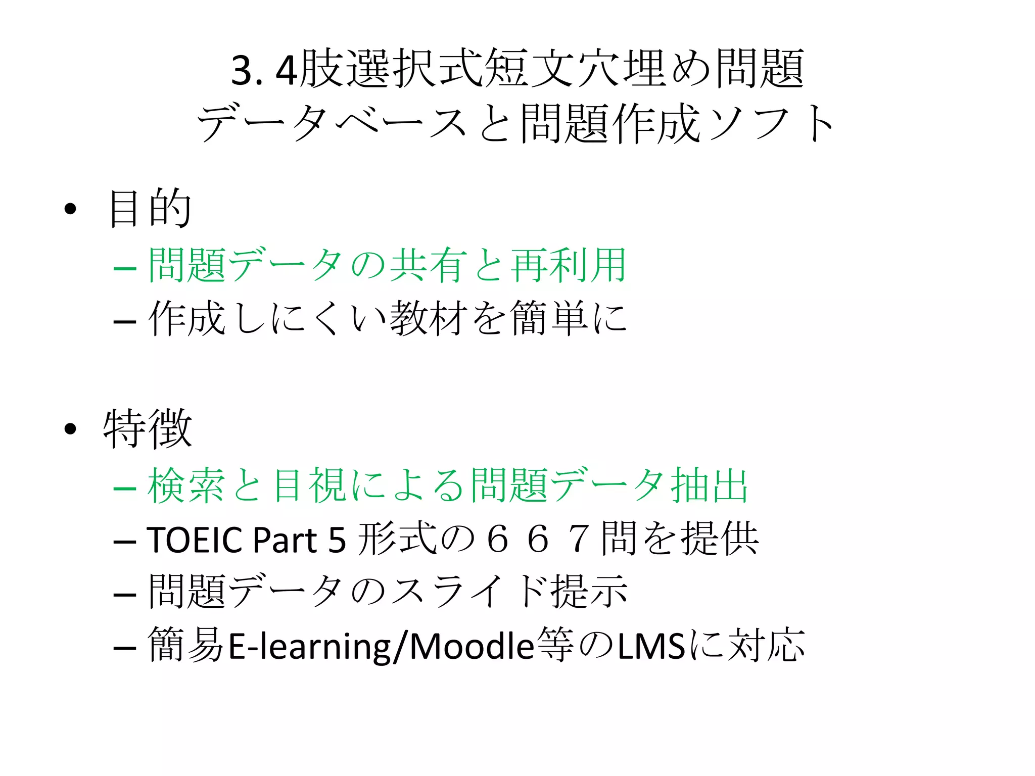 3. 4肢選択式短文穴埋め問題
       データベースと問題作成ソフト
• 目的
 – 問題データの共有と再利用
 – 作成しにくい教材を簡単に

• 特徴
 – 検索と目視による問題データ抽出
 – TOEIC Part 5 形式の６６７問を提供
 – 問題データのスライド提示
 – 簡易E-learning/Moodle等のLMSに対応
 