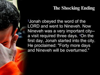 The Shocking Ending 3 Jonah obeyed the word of the LORD and went to Nineveh. Now Nineveh was a very important city--a visit required three days.  4 On the first day, Jonah started into the city. He proclaimed: "Forty more days and Nineveh will be overturned." 