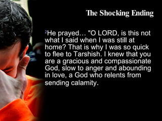 The Shocking Ending 2 He prayed… "O LORD, is this not what I said when I was still at home? That is why I was so quick to flee to Tarshish. I knew that you are a gracious and compassionate God, slow to anger and abounding in love, a God who relents from sending calamity . 